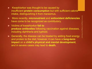  Kwashiorkor was thought to be caused by
insufficient protein consumption but with sufficient calorie
intake, distinguishing it from marasmus.
 More recently, micronutrient and antioxidant deficiencies
have come to be recognized as contributory.
 Victims of kwashiorkor fail to
produce antibodies following vaccination against diseases,
including diphtheria and typhoid.
 Generally, the disease can be treated by adding food energy
and protein to the diet; however, it can have a long-term
impact on a child's physical and mental development,
and in severe cases may lead to death.
 