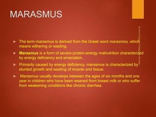MARASMUS
 The term marasmus is derived from the Greek word marasmos, which
means withering or wasting.
 Marasmus is a form of severe protein-energy malnutrition characterized
by energy deficiency and emaciation.
 Primarily caused by energy deficiency, marasmus is characterized by
stunted growth and wasting of muscle and tissue.
 Marasmus usually develops between the ages of six months and one
year in children who have been weaned from breast milk or who suffer
from weakening conditions like chronic diarrhea.
 