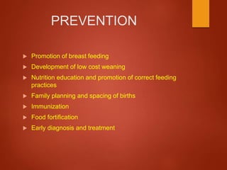 PREVENTION
 Promotion of breast feeding
 Development of low cost weaning
 Nutrition education and promotion of correct feeding
practices
 Family planning and spacing of births
 Immunization
 Food fortification
 Early diagnosis and treatment
 