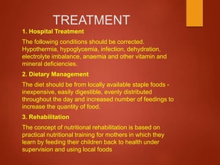 TREATMENT
1. Hospital Treatment
The following conditions should be corrected.
Hypothermia, hypoglycemia, infection, dehydration,
electrolyte imbalance, anaemia and other vitamin and
mineral deficiencies.
2. Dietary Management
The diet should be from locally available staple foods -
inexpensive, easily digestible, evenly distributed
throughout the day and increased number of feedings to
increase the quantity of food.
3. Rehabilitation
The concept of nutritional rehabilitation is based on
practical nutritional training for mothers in which they
learn by feeding their children back to health under
supervision and using local foods
 