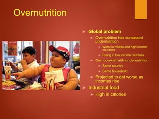 Overnutrition
 Global problem
 Overnutrition has surpassed
undernutrition
 Worst in middle and high income
countries
 Rising in low income countries
 Can co-exist with undernutrition
 Same country
 Same household
 Projected to get worse as
incomes rise
 Industrial food
 High in calories
http://i.dailymail.co.uk/i/pix/2008/05/16/article-0-064EFCA50000044D-848_468x296.jpg
 
