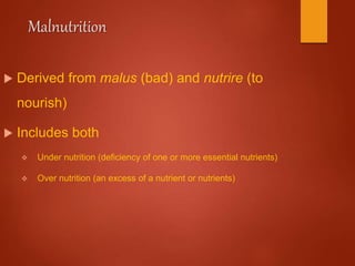 Malnutrition
 Derived from malus (bad) and nutrire (to
nourish)
 Includes both
 Under nutrition (deficiency of one or more essential nutrients)
 Over nutrition (an excess of a nutrient or nutrients)
 