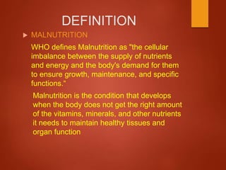 DEFINITION
 MALNUTRITION
WHO defines Malnutrition as "the cellular
imbalance between the supply of nutrients
and energy and the body's demand for them
to ensure growth, maintenance, and specific
functions.“
Malnutrition is the condition that develops
when the body does not get the right amount
of the vitamins, minerals, and other nutrients
it needs to maintain healthy tissues and
organ function
 