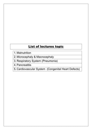 List of lectures topic
1. Malnutrition
2. Microcephaly & Macrocephaly
3. Respiratory System (Pneumonia)
4. Pancreatitis
5. Cardiovascular System (Congenital Heart Defects)
 