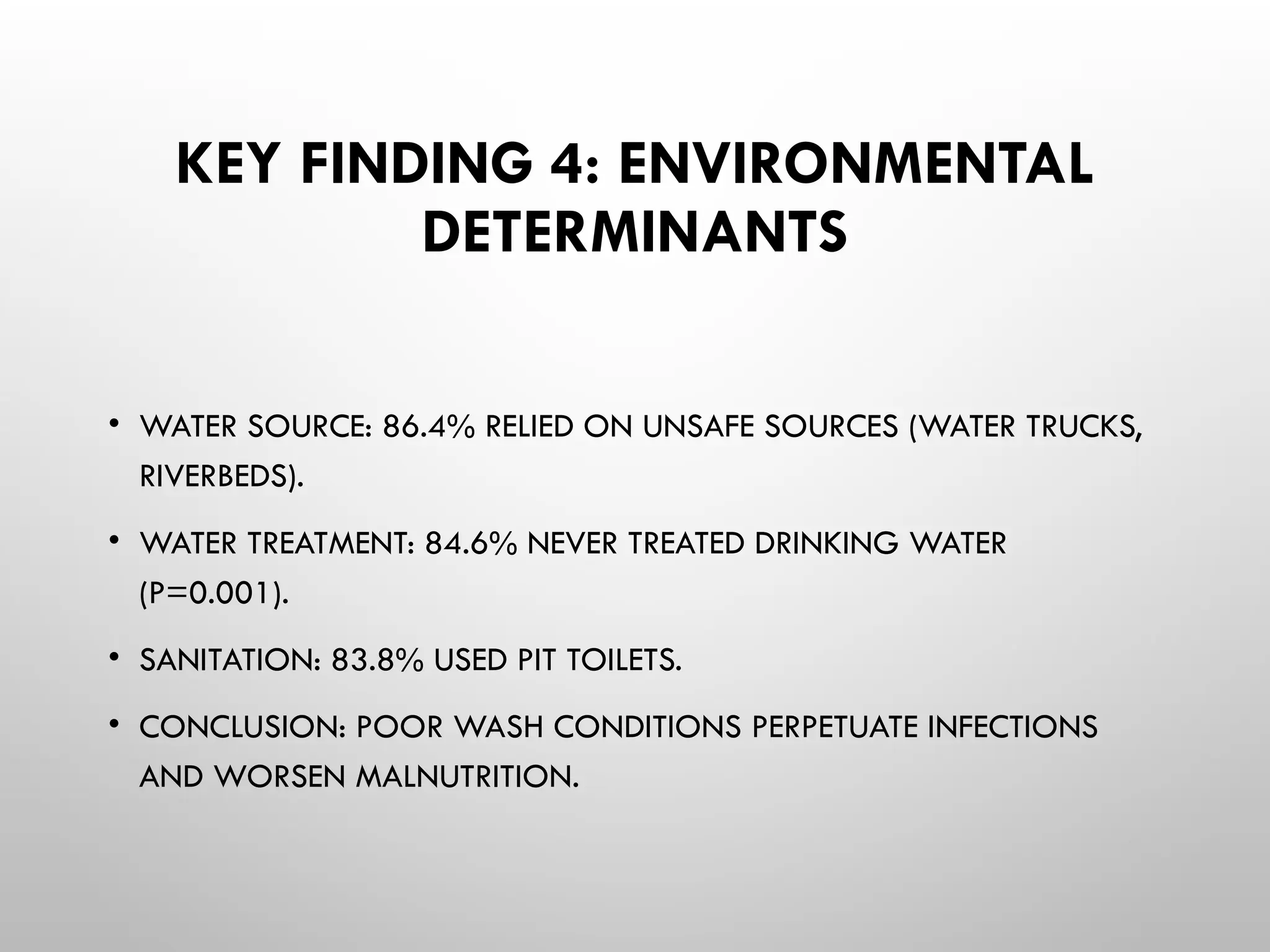 KEY FINDING 4: ENVIRONMENTAL
DETERMINANTS
• WATER SOURCE: 86.4% RELIED ON UNSAFE SOURCES (WATER TRUCKS,
RIVERBEDS).
• WATER TREATMENT: 84.6% NEVER TREATED DRINKING WATER
(P=0.001).
• SANITATION: 83.8% USED PIT TOILETS.
• CONCLUSION: POOR WASH CONDITIONS PERPETUATE INFECTIONS
AND WORSEN MALNUTRITION.
 