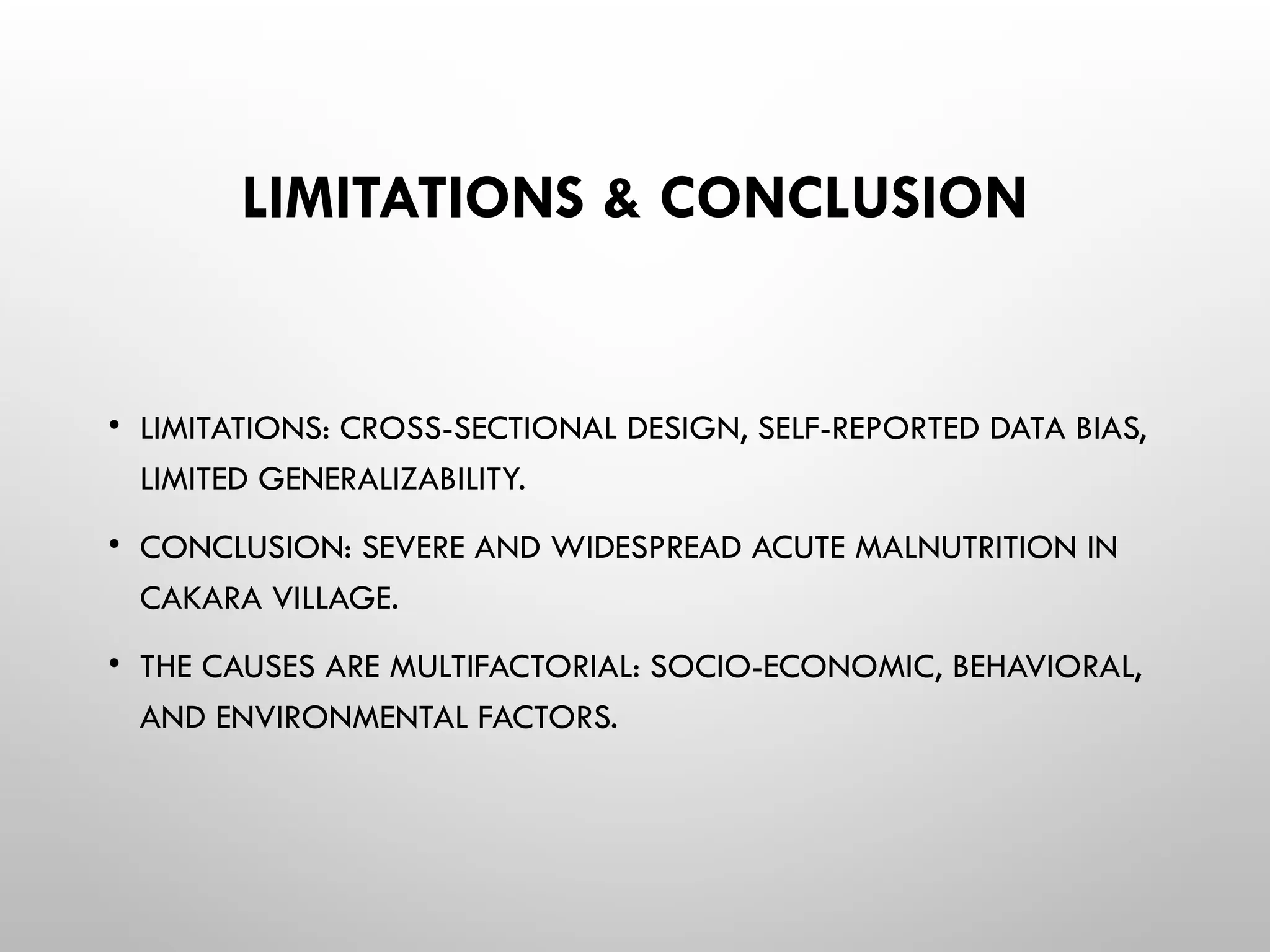 LIMITATIONS & CONCLUSION
• LIMITATIONS: CROSS-SECTIONAL DESIGN, SELF-REPORTED DATA BIAS,
LIMITED GENERALIZABILITY.
• CONCLUSION: SEVERE AND WIDESPREAD ACUTE MALNUTRITION IN
CAKARA VILLAGE.
• THE CAUSES ARE MULTIFACTORIAL: SOCIO-ECONOMIC, BEHAVIORAL,
AND ENVIRONMENTAL FACTORS.
 