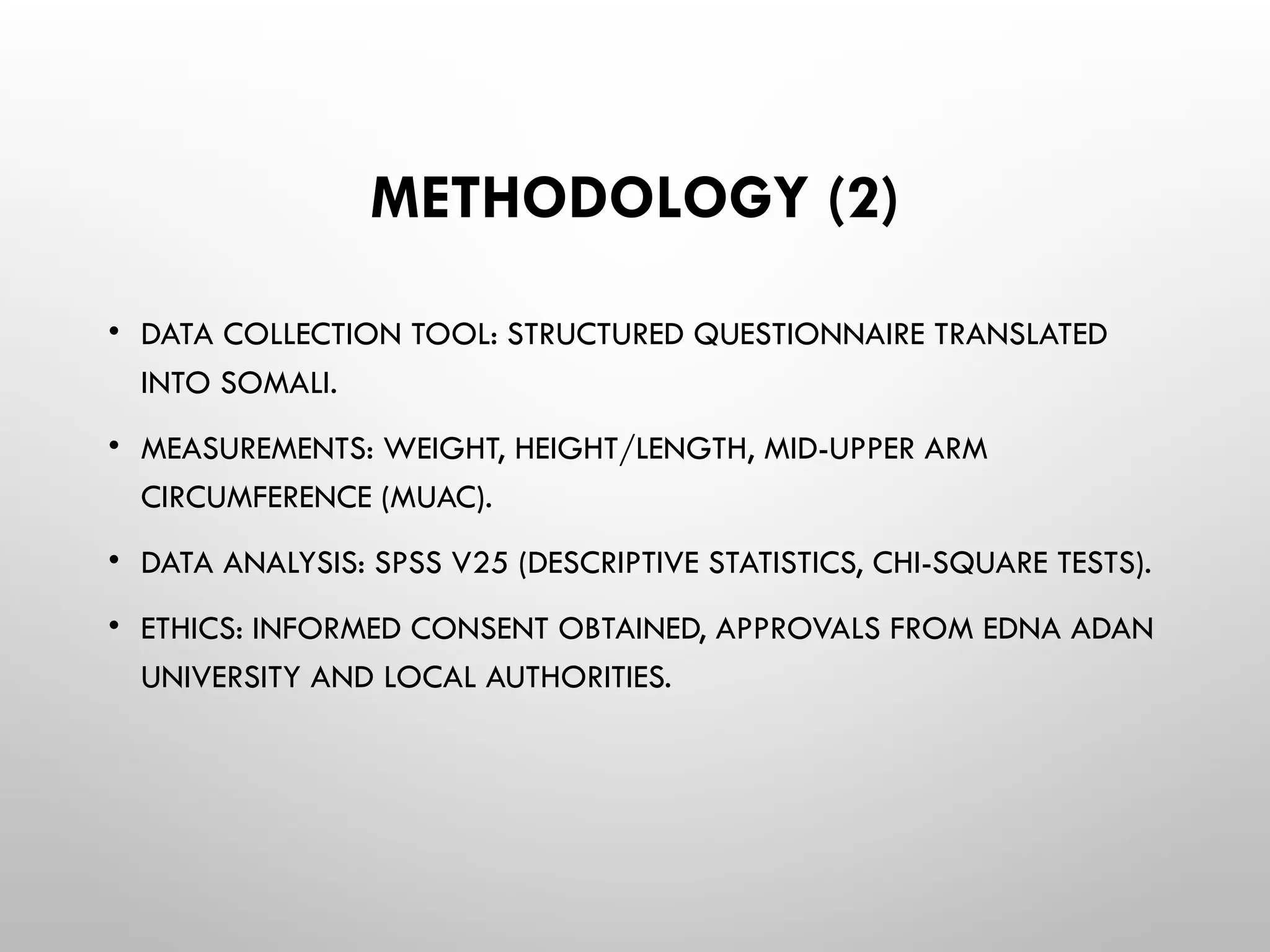METHODOLOGY (2)
• DATA COLLECTION TOOL: STRUCTURED QUESTIONNAIRE TRANSLATED
INTO SOMALI.
• MEASUREMENTS: WEIGHT, HEIGHT/LENGTH, MID-UPPER ARM
CIRCUMFERENCE (MUAC).
• DATA ANALYSIS: SPSS V25 (DESCRIPTIVE STATISTICS, CHI-SQUARE TESTS).
• ETHICS: INFORMED CONSENT OBTAINED, APPROVALS FROM EDNA ADAN
UNIVERSITY AND LOCAL AUTHORITIES.
 