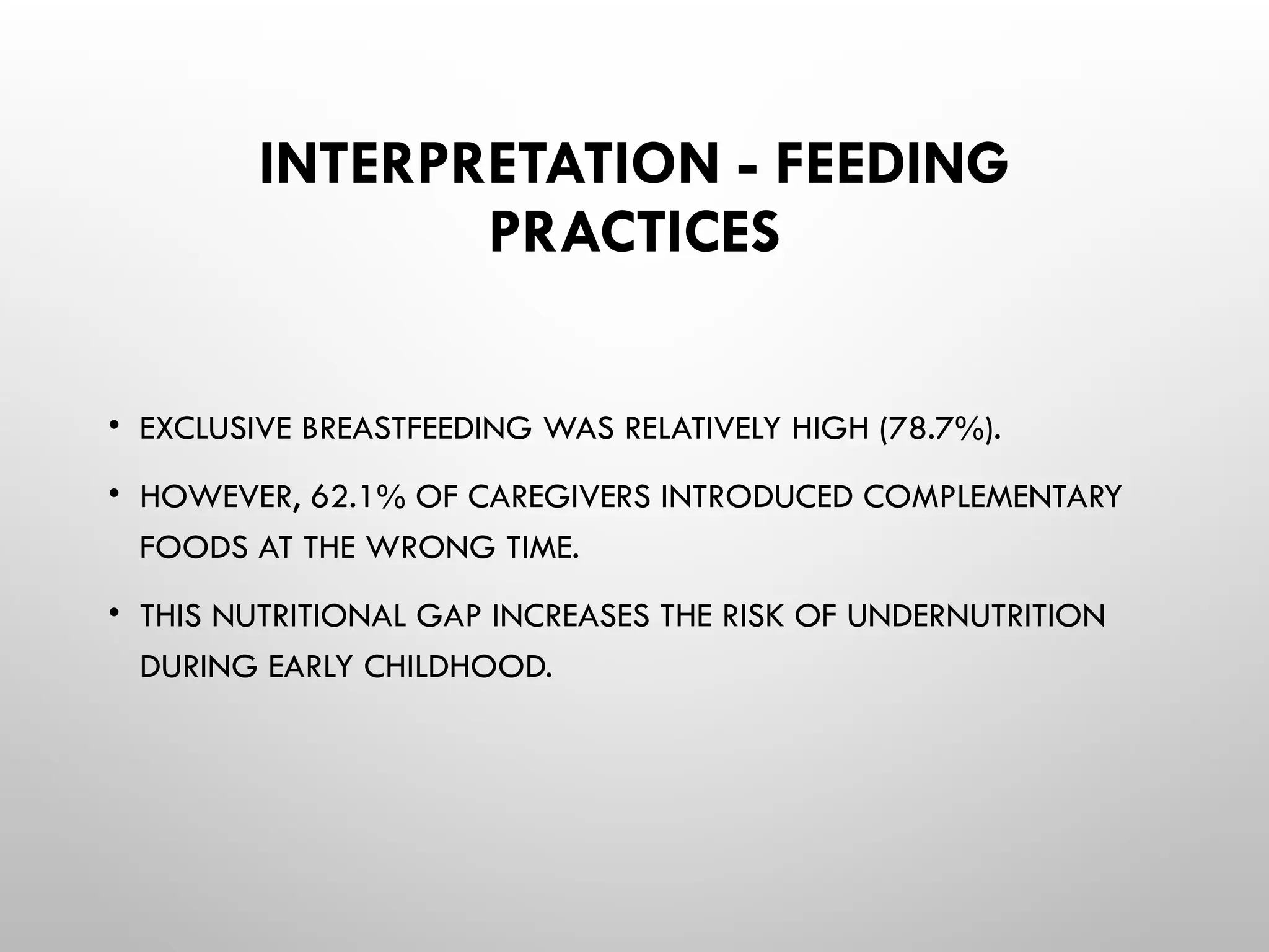 INTERPRETATION - FEEDING
PRACTICES
• EXCLUSIVE BREASTFEEDING WAS RELATIVELY HIGH (78.7%).
• HOWEVER, 62.1% OF CAREGIVERS INTRODUCED COMPLEMENTARY
FOODS AT THE WRONG TIME.
• THIS NUTRITIONAL GAP INCREASES THE RISK OF UNDERNUTRITION
DURING EARLY CHILDHOOD.
 