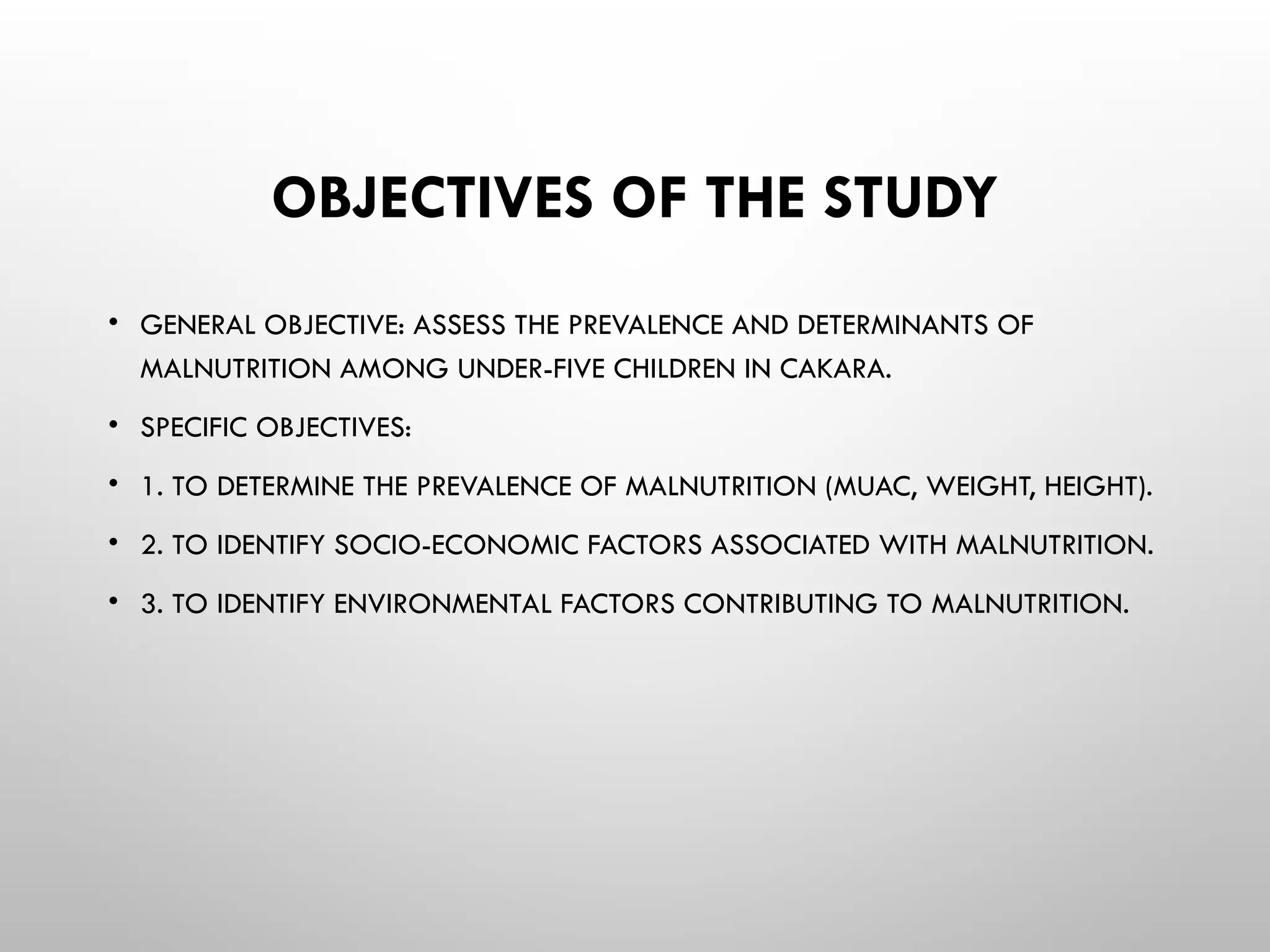 OBJECTIVES OF THE STUDY
• GENERAL OBJECTIVE: ASSESS THE PREVALENCE AND DETERMINANTS OF
MALNUTRITION AMONG UNDER-FIVE CHILDREN IN CAKARA.
• SPECIFIC OBJECTIVES:
• 1. TO DETERMINE THE PREVALENCE OF MALNUTRITION (MUAC, WEIGHT, HEIGHT).
• 2. TO IDENTIFY SOCIO-ECONOMIC FACTORS ASSOCIATED WITH MALNUTRITION.
• 3. TO IDENTIFY ENVIRONMENTAL FACTORS CONTRIBUTING TO MALNUTRITION.
 