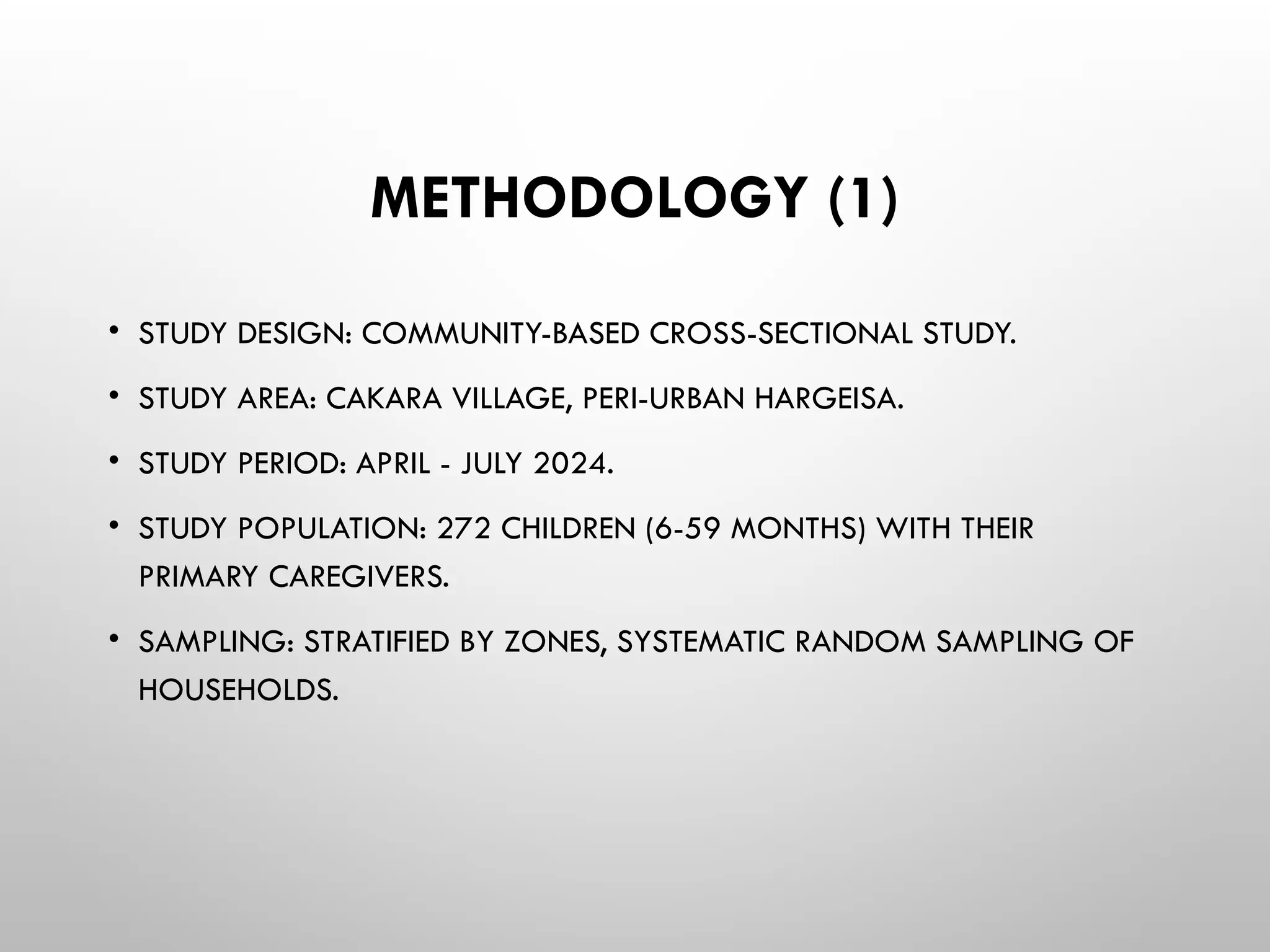 METHODOLOGY (1)
• STUDY DESIGN: COMMUNITY-BASED CROSS-SECTIONAL STUDY.
• STUDY AREA: CAKARA VILLAGE, PERI-URBAN HARGEISA.
• STUDY PERIOD: APRIL - JULY 2024.
• STUDY POPULATION: 272 CHILDREN (6-59 MONTHS) WITH THEIR
PRIMARY CAREGIVERS.
• SAMPLING: STRATIFIED BY ZONES, SYSTEMATIC RANDOM SAMPLING OF
HOUSEHOLDS.
 