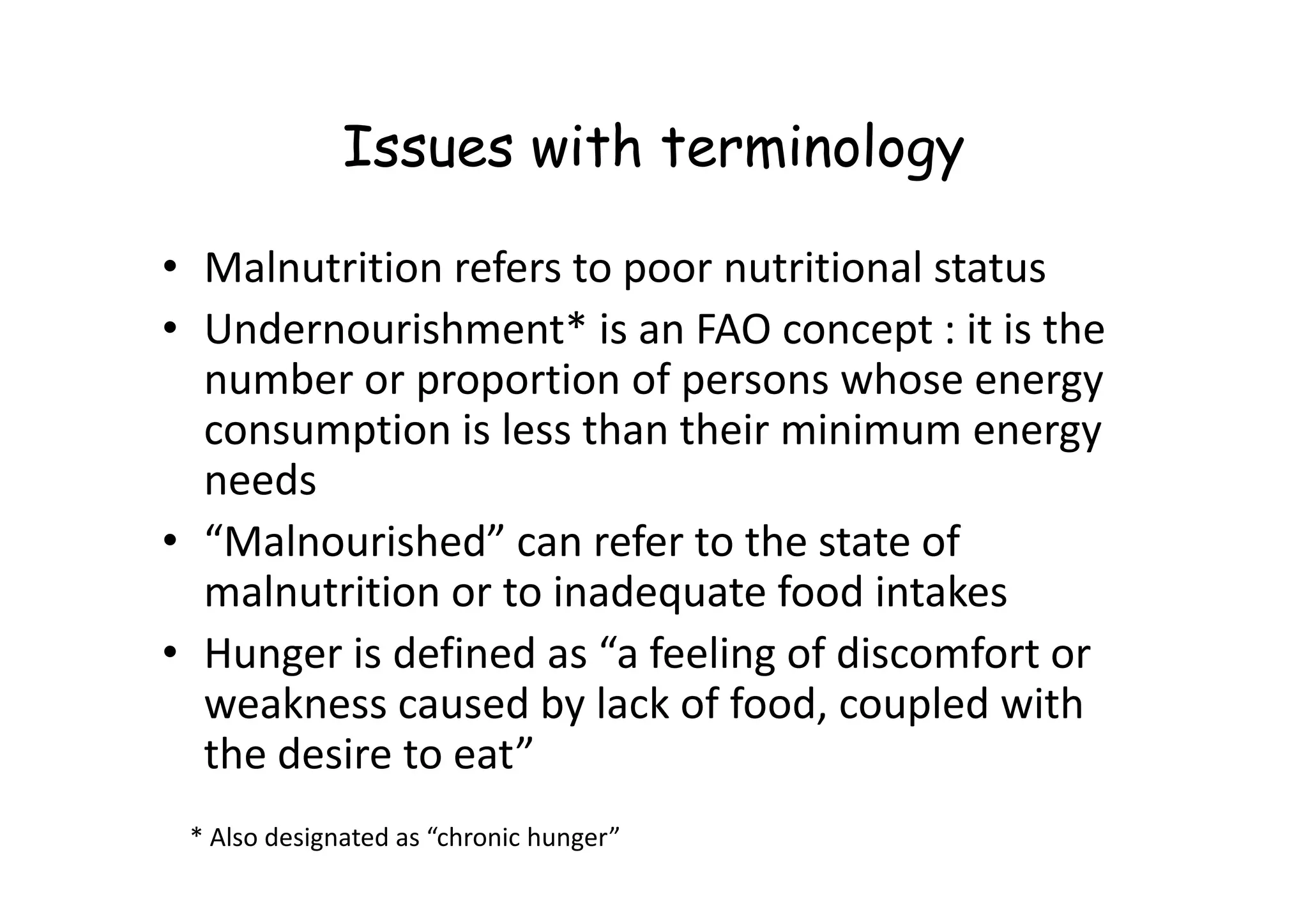 Issues with terminology
• Malnutrition refers to poor nutritional status
• Undernourishment* is an FAO concept : it is the
number or proportion of persons whose energy
consumption is less than their minimum energy
needs
needs
• “Malnourished” can refer to the state of
malnutrition or to inadequate food intakes
• Hunger is defined as “a feeling of discomfort or
weakness caused by lack of food, coupled with
the desire to eat”
* Also designated as “chronic hunger”
 