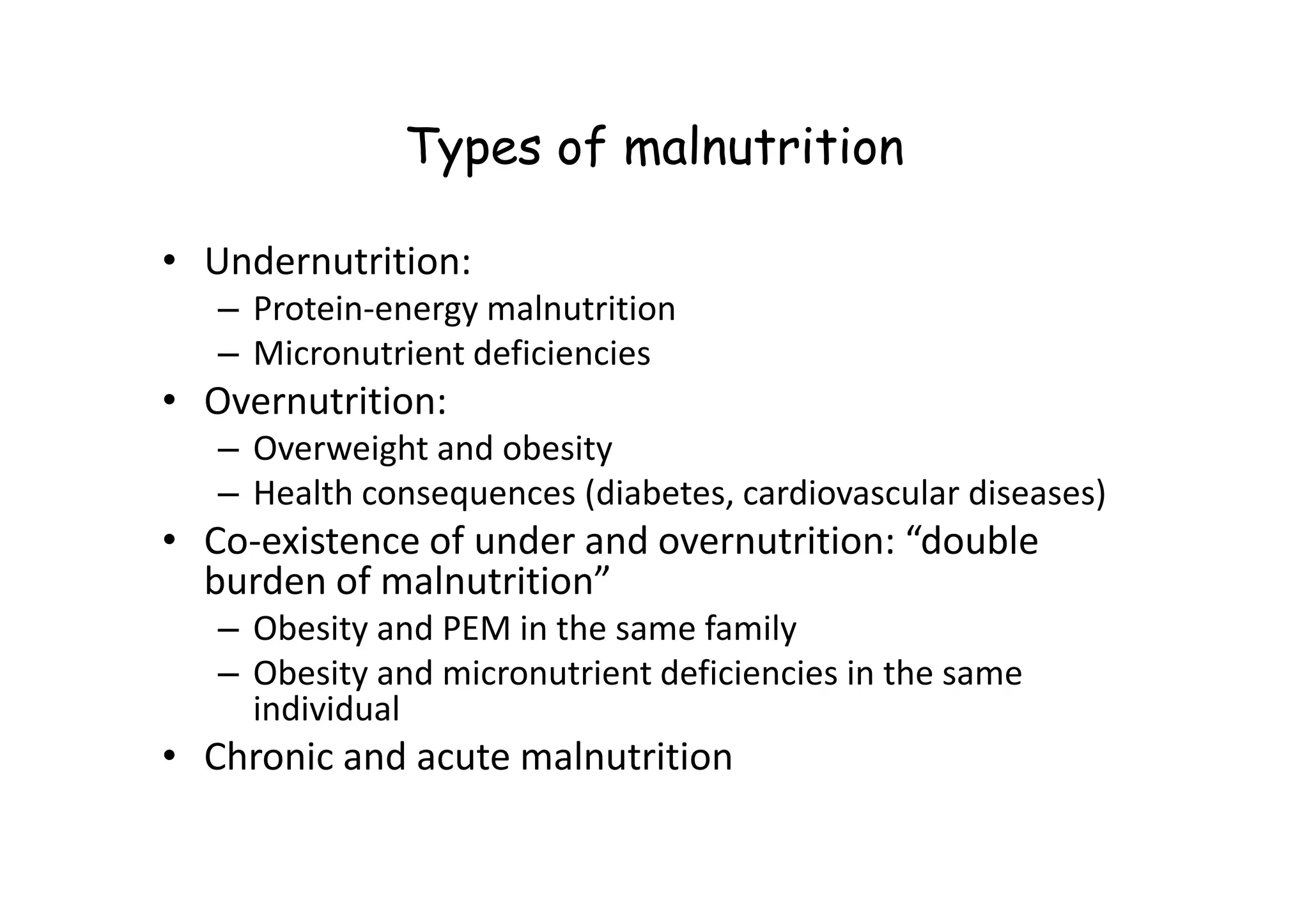 Types of malnutrition
• Undernutrition:
– Protein-energy malnutrition
– Micronutrient deficiencies
• Overnutrition:
– Overweight and obesity
– Overweight and obesity
– Health consequences (diabetes, cardiovascular diseases)
• Co-existence of under and overnutrition: “double
burden of malnutrition”
– Obesity and PEM in the same family
– Obesity and micronutrient deficiencies in the same
individual
• Chronic and acute malnutrition
 