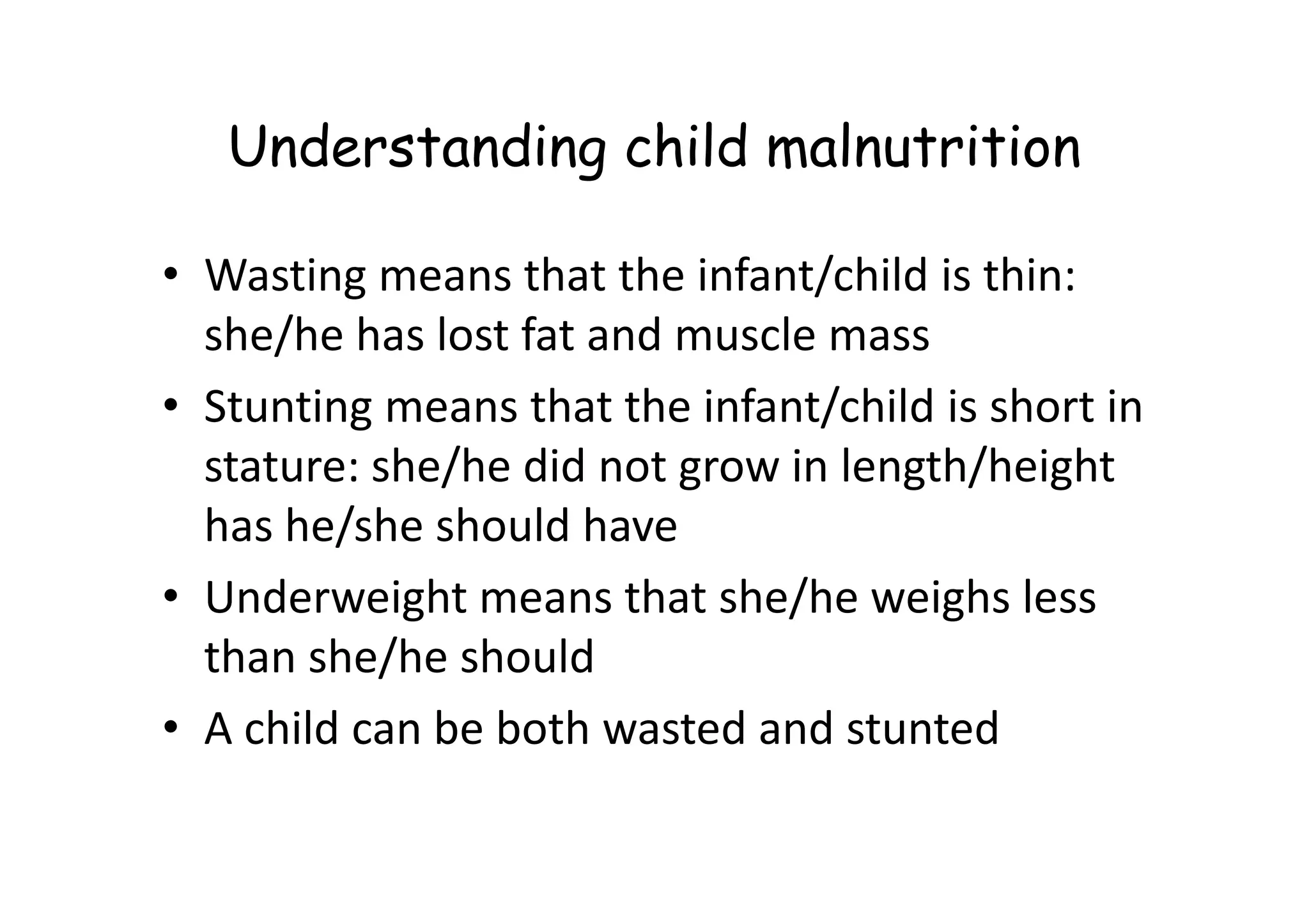 Understanding child malnutrition
• Wasting means that the infant/child is thin:
she/he has lost fat and muscle mass
• Stunting means that the infant/child is short in
stature: she/he did not grow in length/height
stature: she/he did not grow in length/height
has he/she should have
• Underweight means that she/he weighs less
than she/he should
• A child can be both wasted and stunted
 