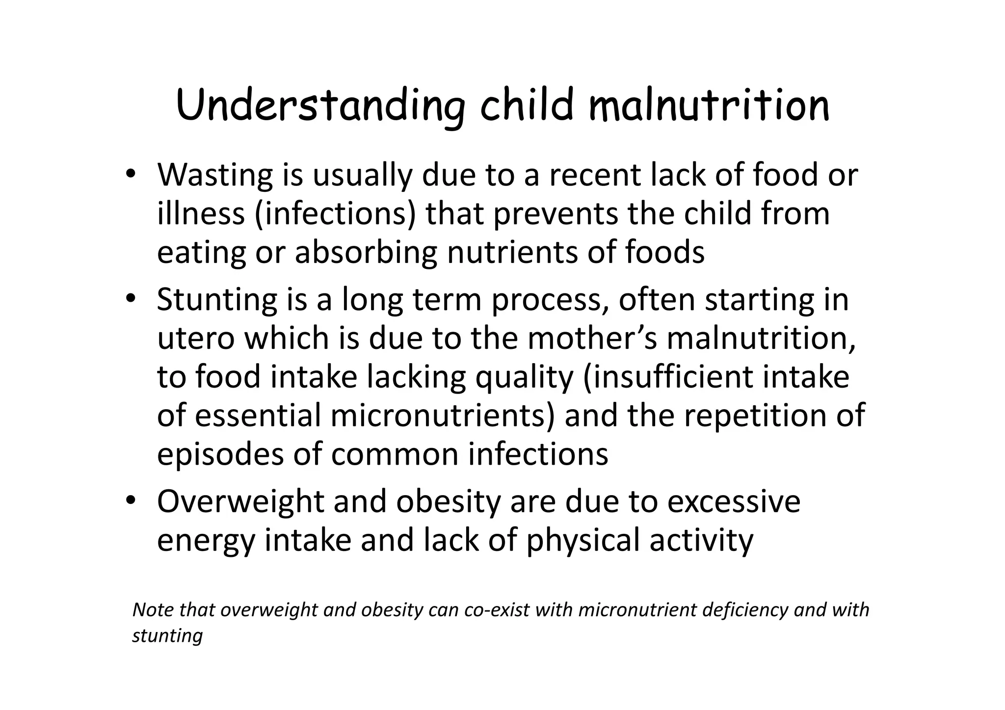 Understanding child malnutrition
• Wasting is usually due to a recent lack of food or
illness (infections) that prevents the child from
eating or absorbing nutrients of foods
• Stunting is a long term process, often starting in
utero which is due to the mother’s malnutrition,
to food intake lacking quality (insufficient intake
utero which is due to the mother’s malnutrition,
to food intake lacking quality (insufficient intake
of essential micronutrients) and the repetition of
episodes of common infections
• Overweight and obesity are due to excessive
energy intake and lack of physical activity
Note that overweight and obesity can co-exist with micronutrient deficiency and with
stunting
 