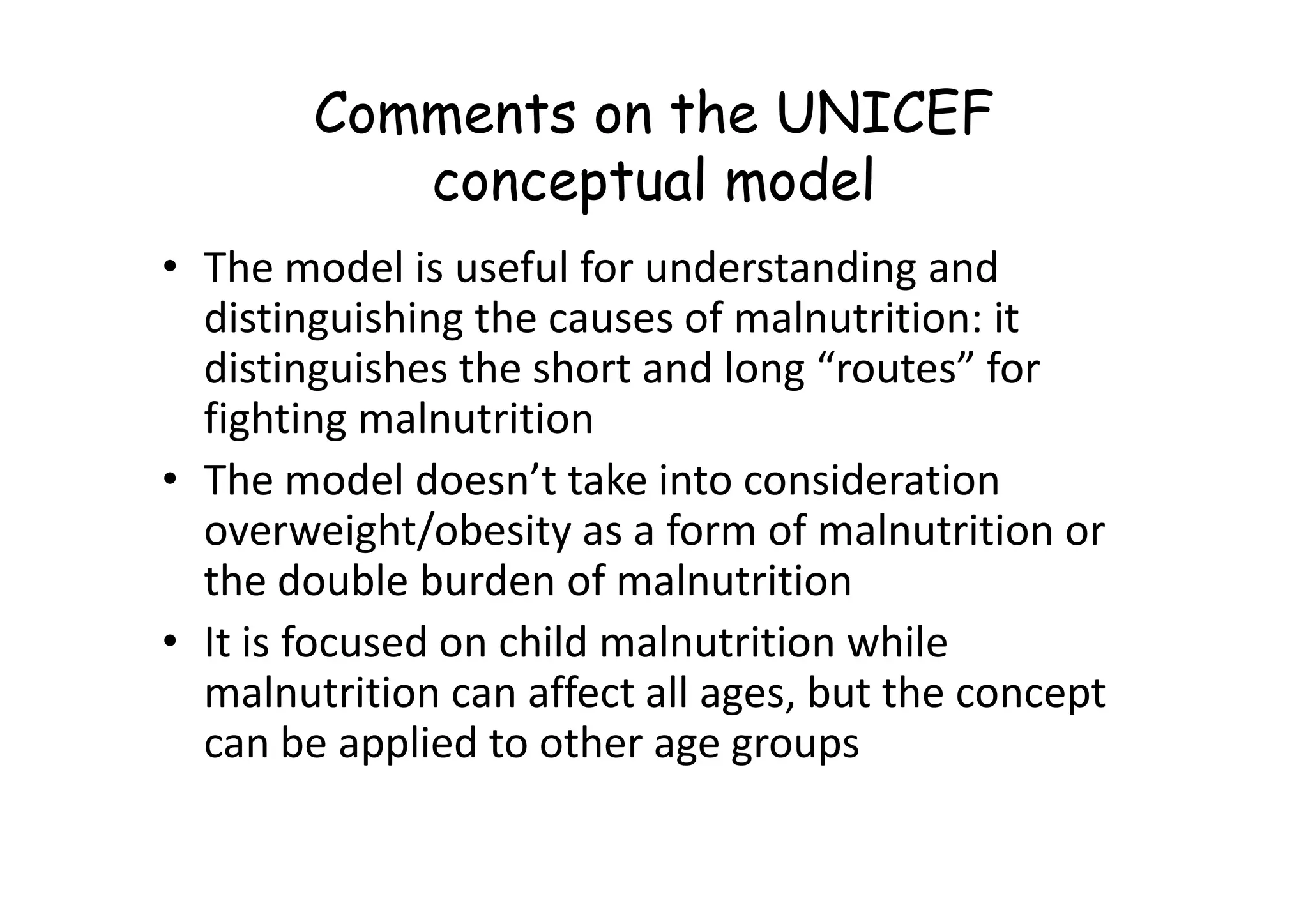 Comments on the UNICEF
conceptual model
• The model is useful for understanding and
distinguishing the causes of malnutrition: it
distinguishes the short and long “routes” for
fighting malnutrition
• The model doesn’t take into consideration
• The model doesn’t take into consideration
overweight/obesity as a form of malnutrition or
the double burden of malnutrition
• It is focused on child malnutrition while
malnutrition can affect all ages, but the concept
can be applied to other age groups
 