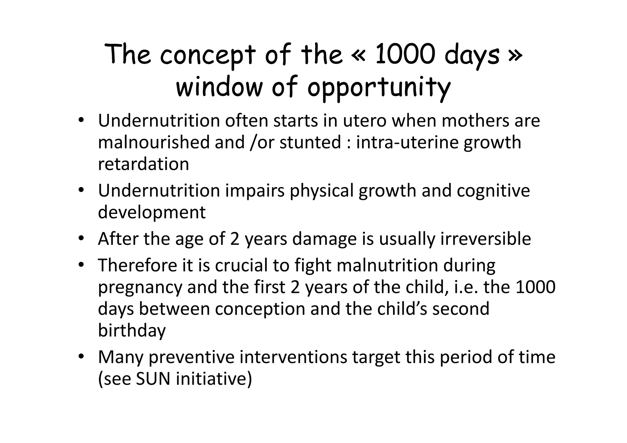 The concept of the « 1000 days »
window of opportunity
• Undernutrition often starts in utero when mothers are
malnourished and /or stunted : intra-uterine growth
retardation
• Undernutrition impairs physical growth and cognitive
development
development
• After the age of 2 years damage is usually irreversible
• Therefore it is crucial to fight malnutrition during
pregnancy and the first 2 years of the child, i.e. the 1000
days between conception and the child’s second
birthday
• Many preventive interventions target this period of time
(see SUN initiative)
 