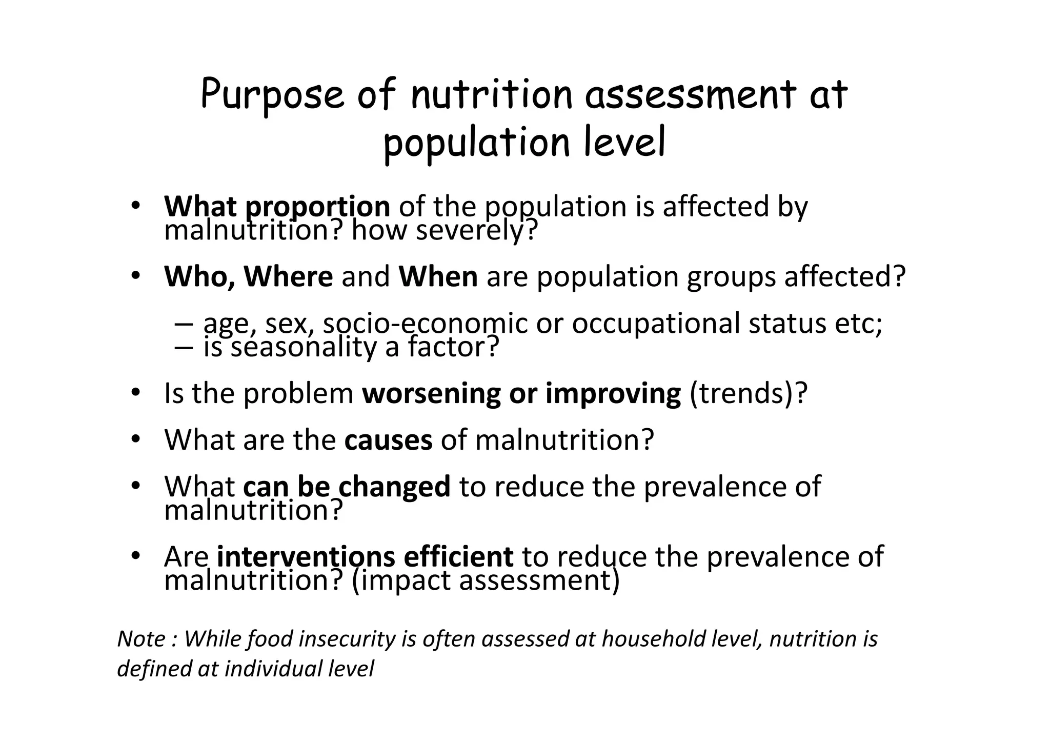 Purpose of nutrition assessment at
population level
• What proportion of the population is affected by
malnutrition? how severely?
• Who, Where and When are population groups affected?
– age, sex, socio-economic or occupational status etc;
– is seasonality a factor?
• Is the problem worsening or improving (trends)?
• What are the causes of malnutrition?
• What can be changed to reduce the prevalence of
malnutrition?
• Are interventions efficient to reduce the prevalence of
malnutrition? (impact assessment)
Note : While food insecurity is often assessed at household level, nutrition is
defined at individual level
 