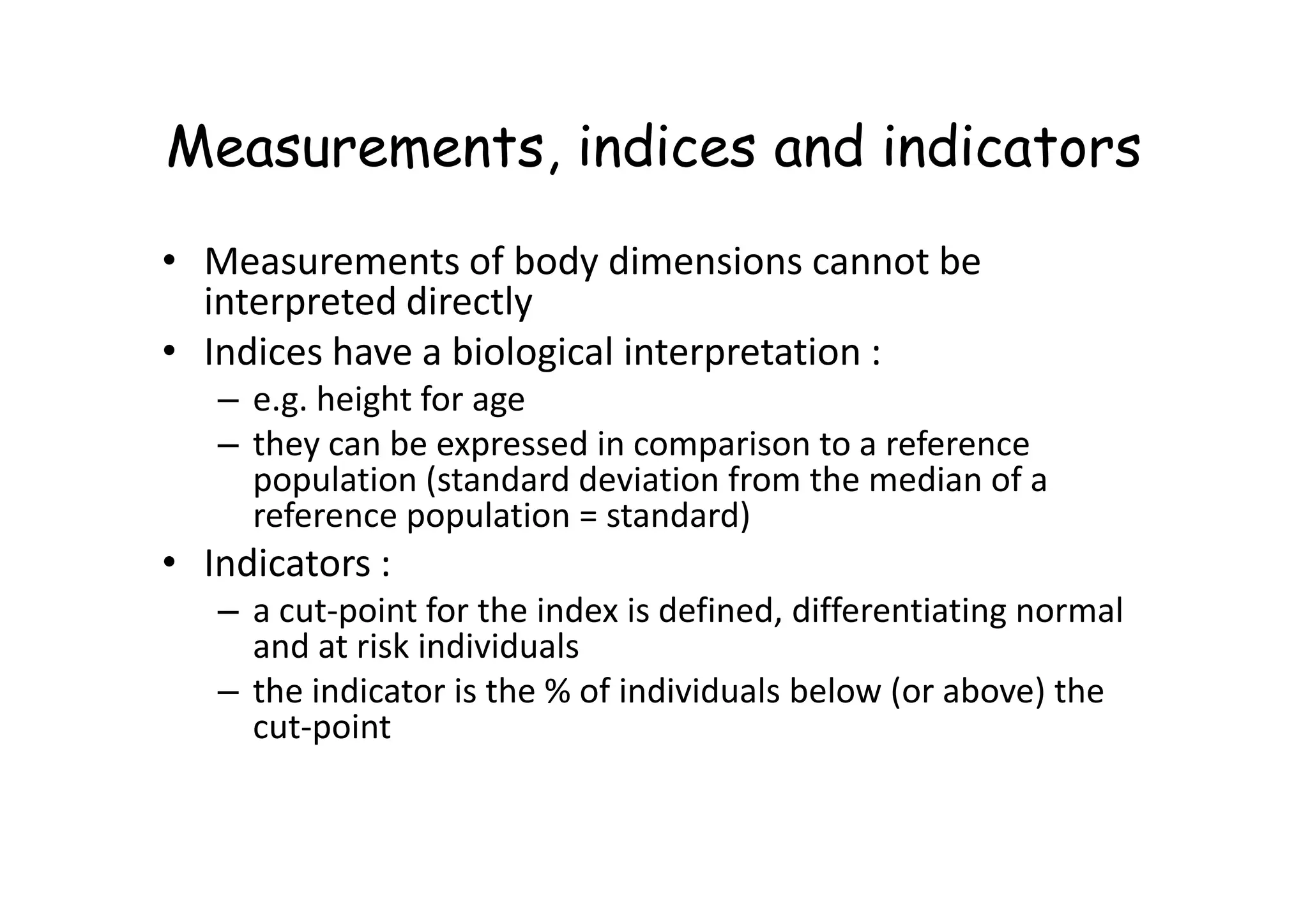 Measurements, indices and indicators
• Measurements of body dimensions cannot be
interpreted directly
• Indices have a biological interpretation :
– e.g. height for age
– they can be expressed in comparison to a reference
population (standard deviation from the median of a
– they can be expressed in comparison to a reference
population (standard deviation from the median of a
reference population = standard)
• Indicators :
– a cut-point for the index is defined, differentiating normal
and at risk individuals
– the indicator is the % of individuals below (or above) the
cut-point
 