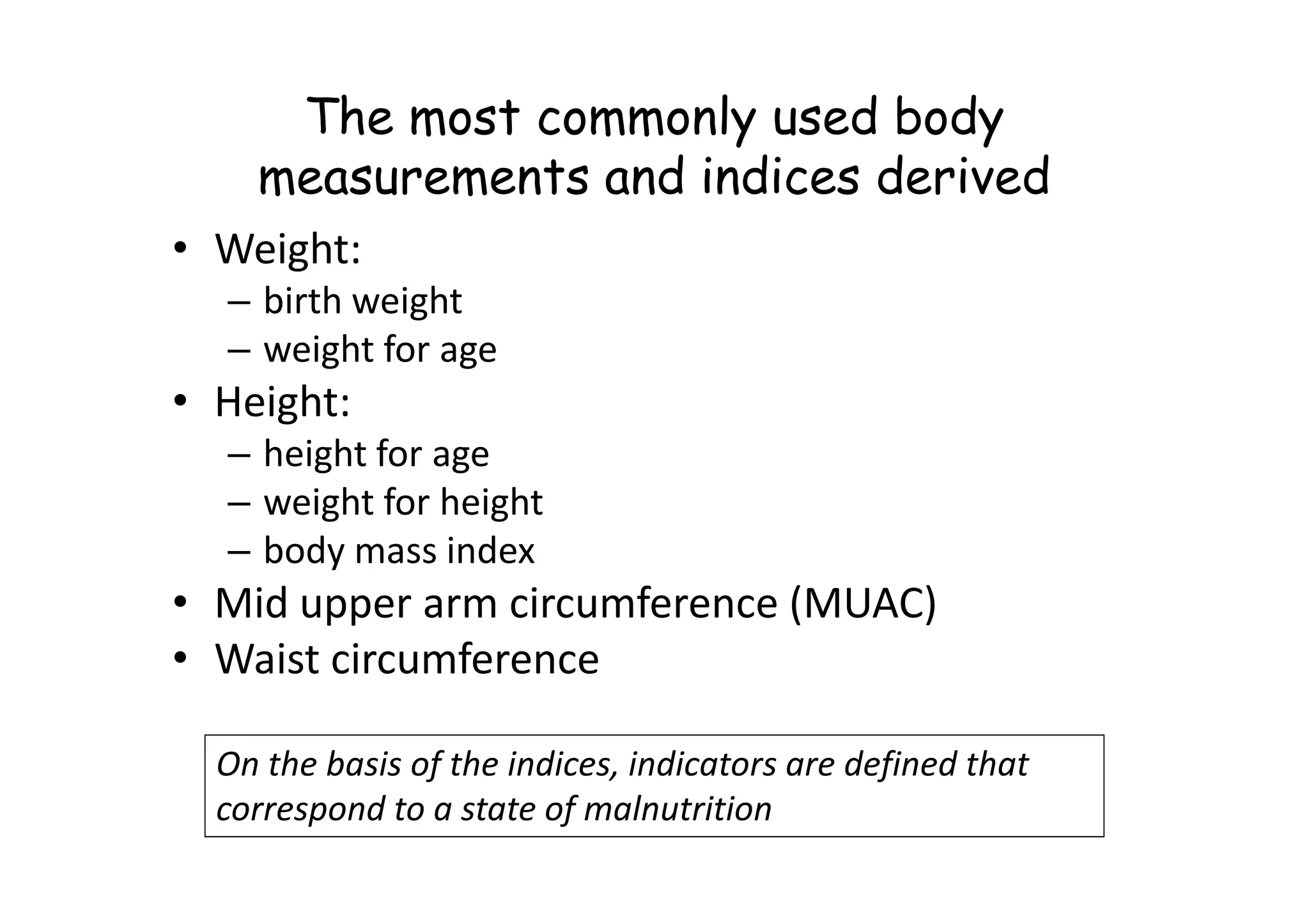The most commonly used body
measurements and indices derived
• Weight:
– birth weight
– weight for age
• Height:
– height for age
– height for age
– weight for height
– body mass index
• Mid upper arm circumference (MUAC)
• Waist circumference
On the basis of the indices, indicators are defined that
correspond to a state of malnutrition
 