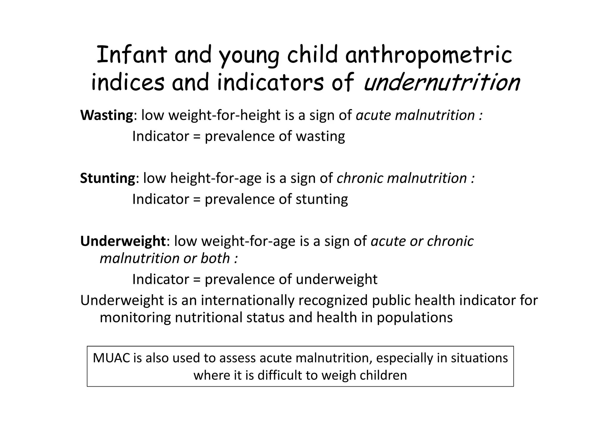 Infant and young child anthropometric
indices and indicators of undernutrition
Wasting: low weight-for-height is a sign of acute malnutrition :
Indicator = prevalence of wasting
Stunting: low height-for-age is a sign of chronic malnutrition :
Indicator = prevalence of stunting
Underweight: low weight-for-age is a sign of acute or chronic
malnutrition or both :
Indicator = prevalence of underweight
Underweight is an internationally recognized public health indicator for
monitoring nutritional status and health in populations
MUAC is also used to assess acute malnutrition, especially in situations
where it is difficult to weigh children
 