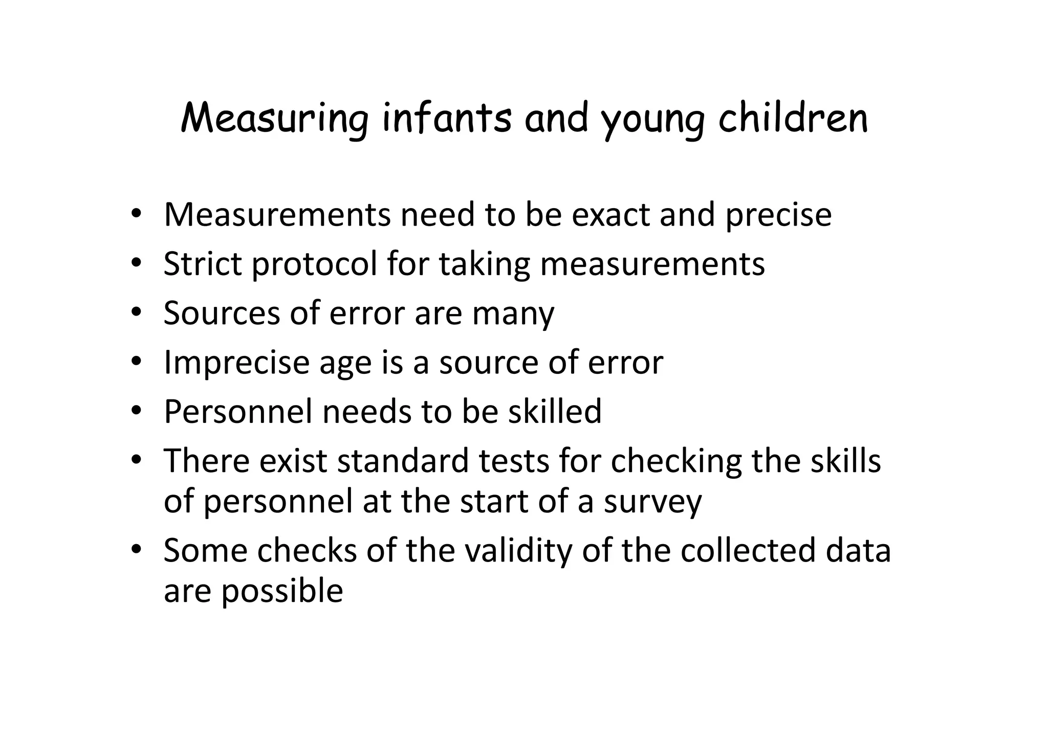 Measuring infants and young children
• Measurements need to be exact and precise
• Strict protocol for taking measurements
• Sources of error are many
• Imprecise age is a source of error
• Imprecise age is a source of error
• Personnel needs to be skilled
• There exist standard tests for checking the skills
of personnel at the start of a survey
• Some checks of the validity of the collected data
are possible
 