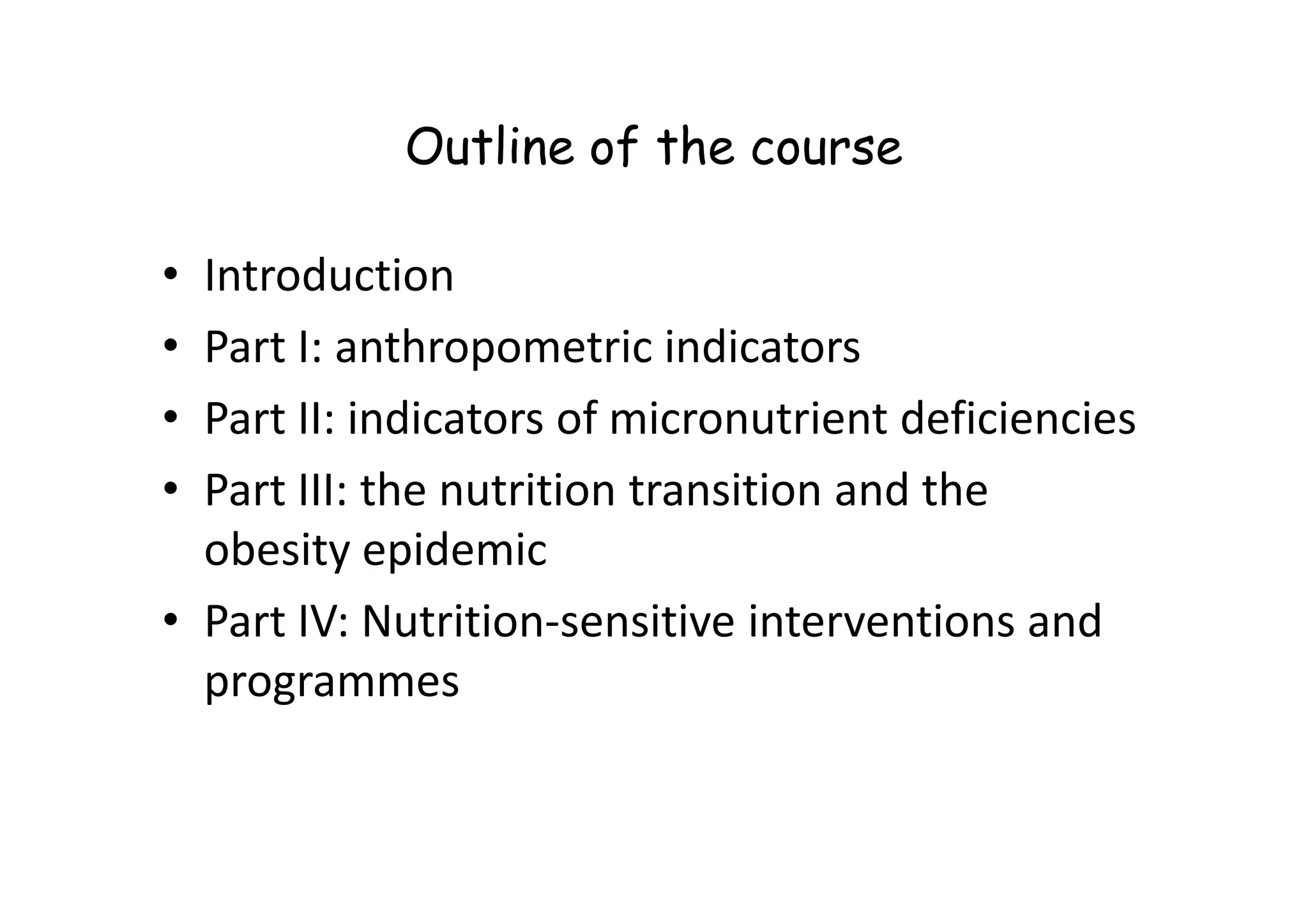 Outline of the course
• Introduction
• Part I: anthropometric indicators
• Part II: indicators of micronutrient deficiencies
• Part III: the nutrition transition and the
• Part III: the nutrition transition and the
obesity epidemic
• Part IV: Nutrition-sensitive interventions and
programmes
 