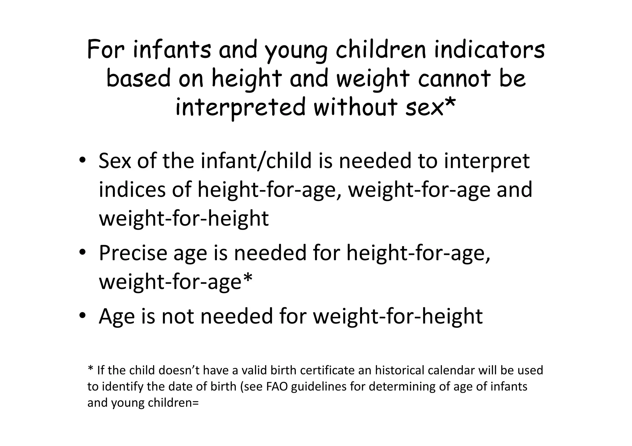 For infants and young children indicators
based on height and weight cannot be
interpreted without sex*
• Sex of the infant/child is needed to interpret
indices of height-for-age, weight-for-age and
weight-for-height
weight-for-height
• Precise age is needed for height-for-age,
weight-for-age*
• Age is not needed for weight-for-height
* If the child doesn’t have a valid birth certificate an historical calendar will be used
to identify the date of birth (see FAO guidelines for determining of age of infants
and young children=
 