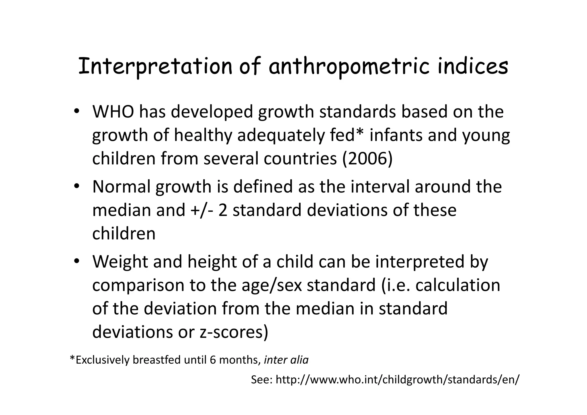 Interpretation of anthropometric indices
• WHO has developed growth standards based on the
growth of healthy adequately fed* infants and young
children from several countries (2006)
• Normal growth is defined as the interval around the
median and +/- 2 standard deviations of these
median and +/- 2 standard deviations of these
children
• Weight and height of a child can be interpreted by
comparison to the age/sex standard (i.e. calculation
of the deviation from the median in standard
deviations or z-scores)
See: http://www.who.int/childgrowth/standards/en/
*Exclusively breastfed until 6 months, inter alia
 