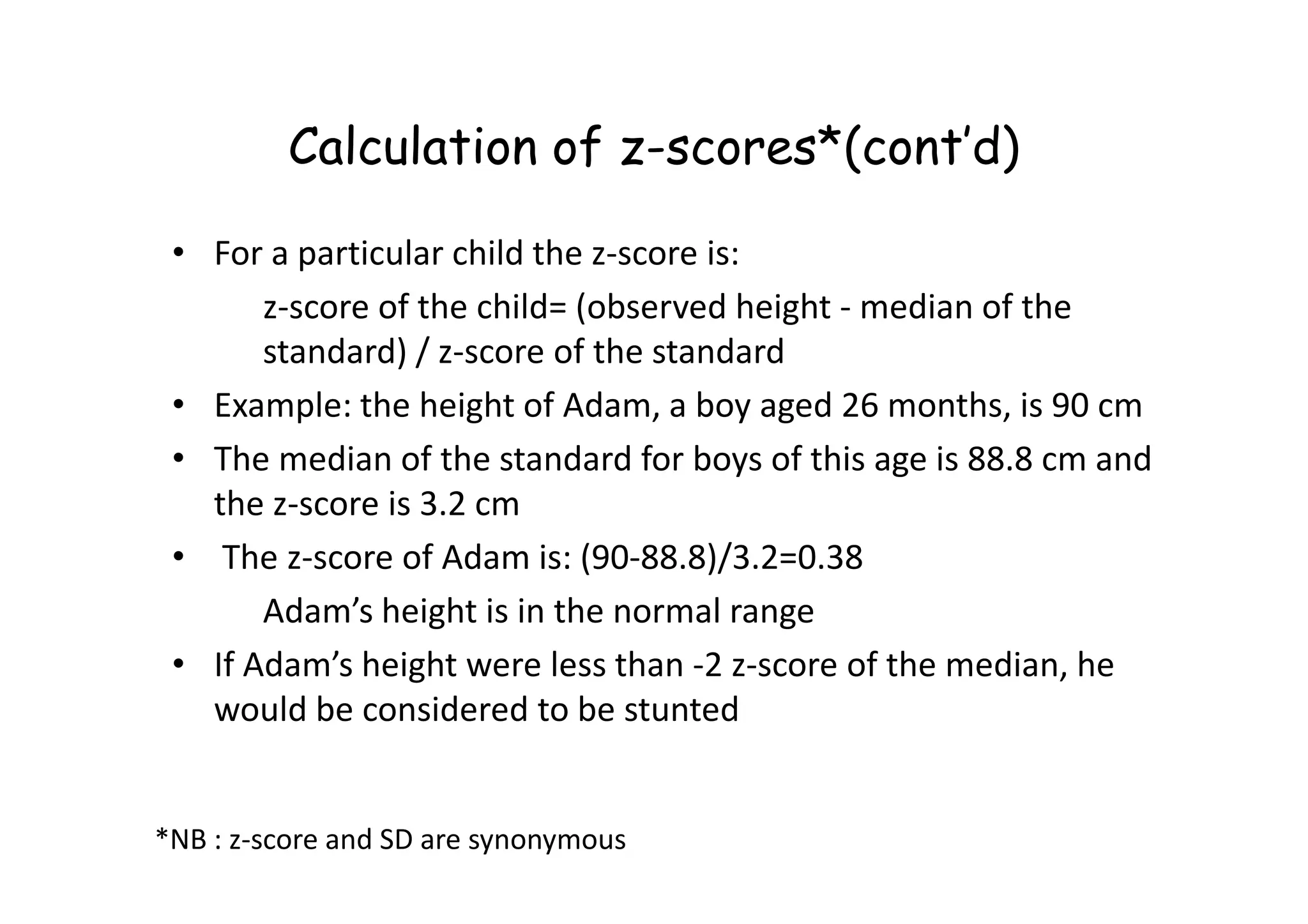 Calculation of z-scores*(cont’d)
• For a particular child the z-score is:
z-score of the child= (observed height - median of the
standard) / z-score of the standard
• Example: the height of Adam, a boy aged 26 months, is 90 cm
• The median of the standard for boys of this age is 88.8 cm and
• The median of the standard for boys of this age is 88.8 cm and
the z-score is 3.2 cm
• The z-score of Adam is: (90-88.8)/3.2=0.38
Adam’s height is in the normal range
• If Adam’s height were less than -2 z-score of the median, he
would be considered to be stunted
*NB : z-score and SD are synonymous
 
