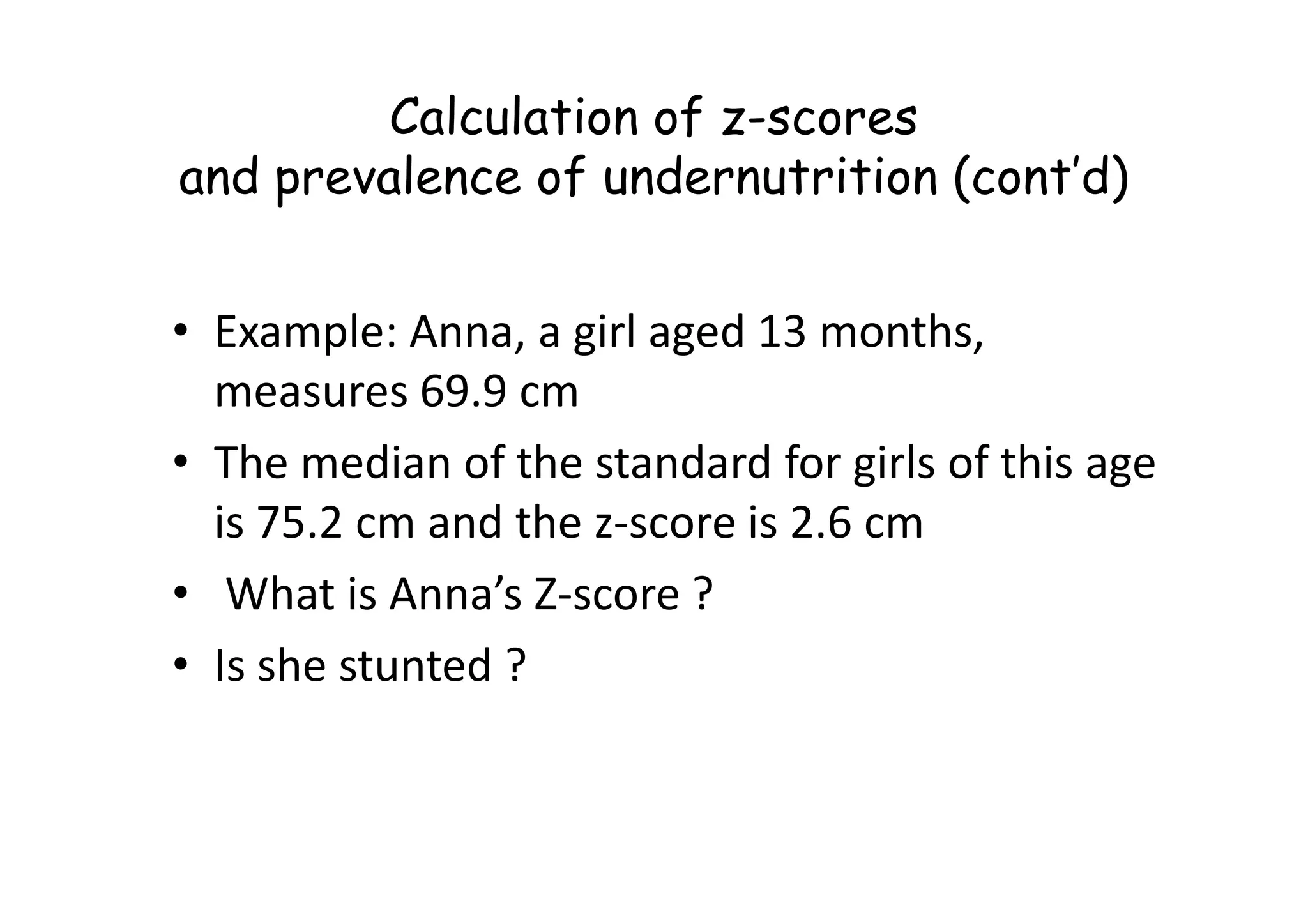 Calculation of z-scores
and prevalence of undernutrition (cont’d)
• Example: Anna, a girl aged 13 months,
measures 69.9 cm
• The median of the standard for girls of this age
• The median of the standard for girls of this age
is 75.2 cm and the z-score is 2.6 cm
• What is Anna’s Z-score ?
• Is she stunted ?
 