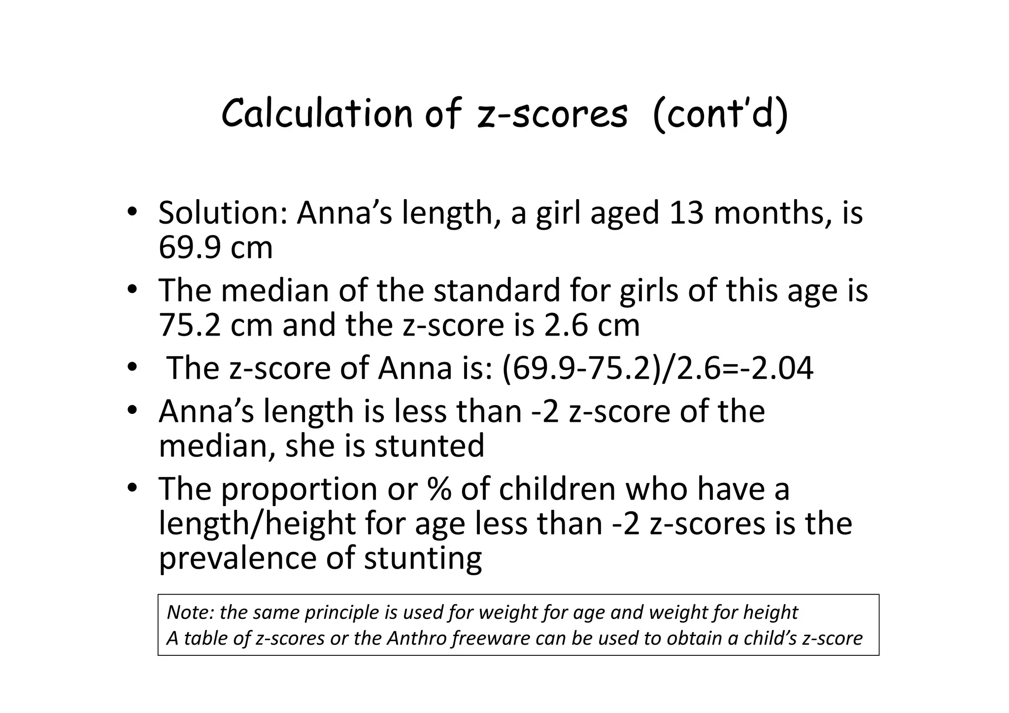 Calculation of z-scores (cont’d)
• Solution: Anna’s length, a girl aged 13 months, is
69.9 cm
• The median of the standard for girls of this age is
75.2 cm and the z-score is 2.6 cm
• The z-score of Anna is: (69.9-75.2)/2.6=-2.04
• The z-score of Anna is: (69.9-75.2)/2.6=-2.04
• Anna’s length is less than -2 z-score of the
median, she is stunted
• The proportion or % of children who have a
length/height for age less than -2 z-scores is the
prevalence of stunting
Note: the same principle is used for weight for age and weight for height
A table of z-scores or the Anthro freeware can be used to obtain a child’s z-score
 