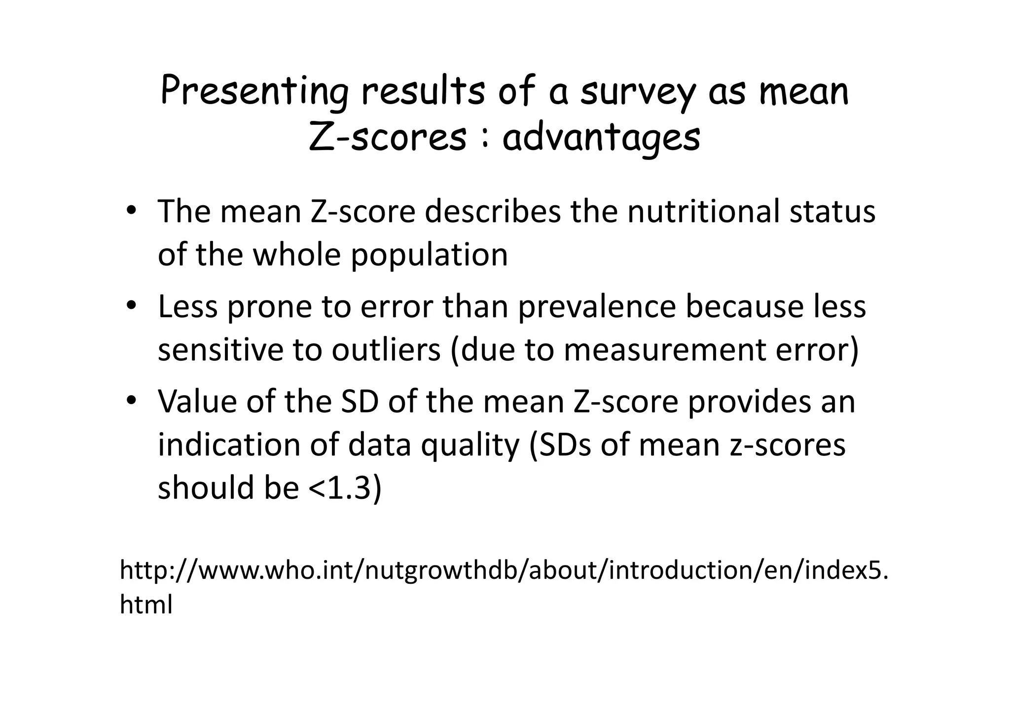 Presenting results of a survey as mean
Z-scores : advantages
• The mean Z-score describes the nutritional status
of the whole population
• Less prone to error than prevalence because less
sensitive to outliers (due to measurement error)
sensitive to outliers (due to measurement error)
• Value of the SD of the mean Z-score provides an
indication of data quality (SDs of mean z-scores
should be <1.3)
http://www.who.int/nutgrowthdb/about/introduction/en/index5.
html
 