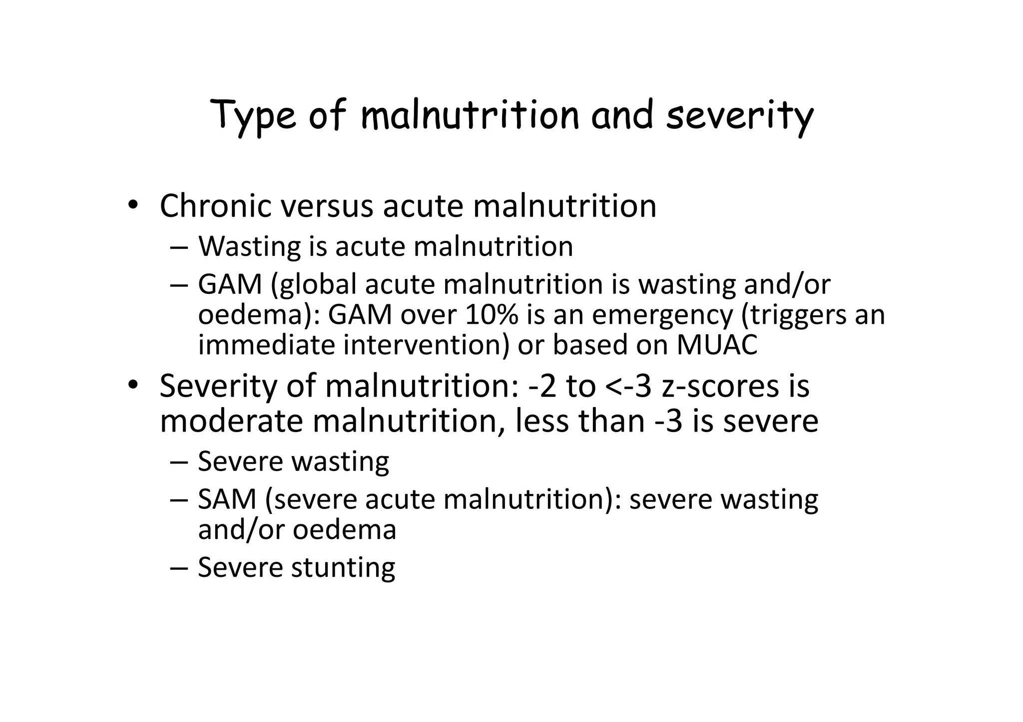 Type of malnutrition and severity
• Chronic versus acute malnutrition
– Wasting is acute malnutrition
– GAM (global acute malnutrition is wasting and/or
oedema): GAM over 10% is an emergency (triggers an
immediate intervention) or based on MUAC
immediate intervention) or based on MUAC
• Severity of malnutrition: -2 to <-3 z-scores is
moderate malnutrition, less than -3 is severe
– Severe wasting
– SAM (severe acute malnutrition): severe wasting
and/or oedema
– Severe stunting
 