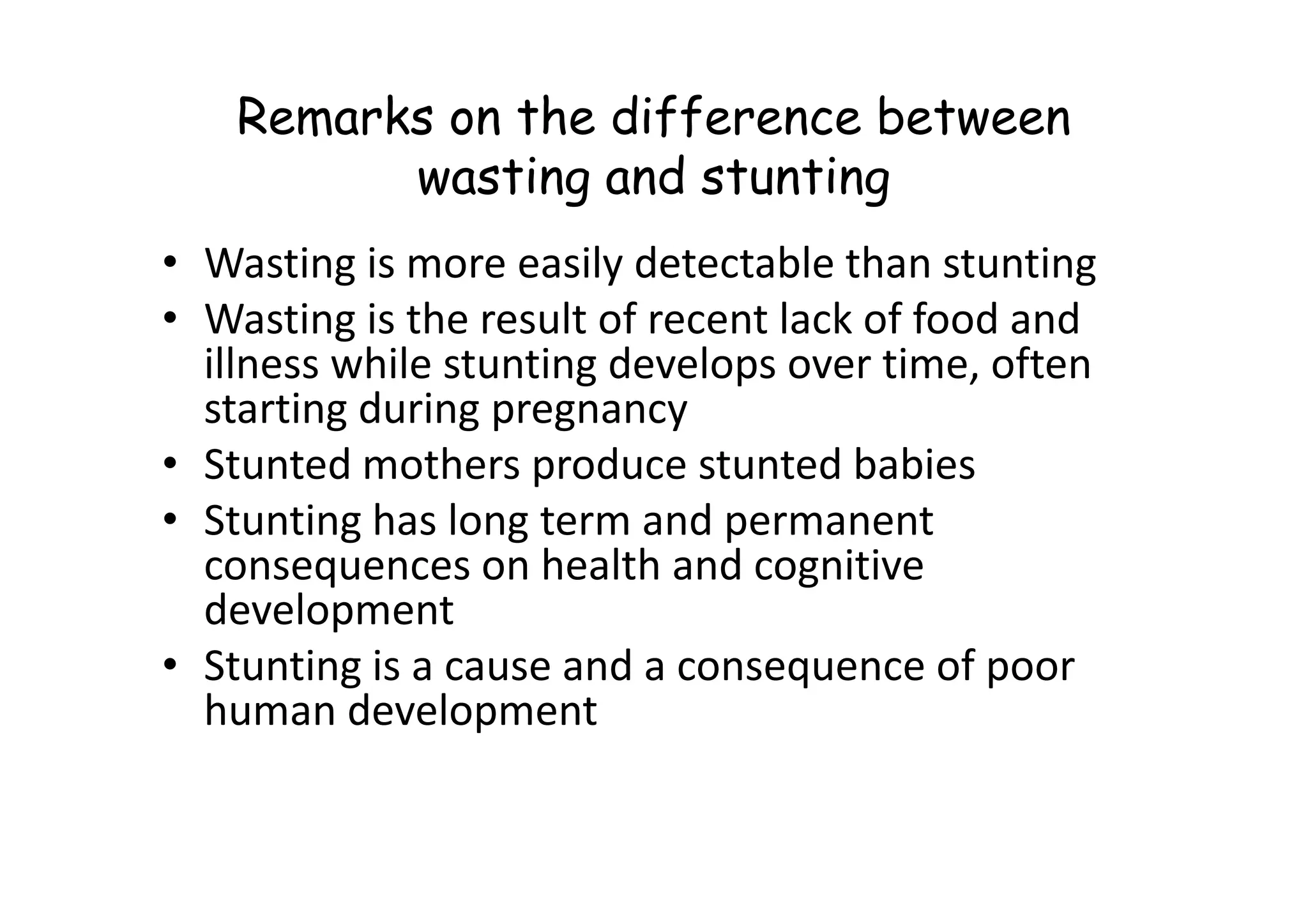 Remarks on the difference between
wasting and stunting
• Wasting is more easily detectable than stunting
• Wasting is the result of recent lack of food and
illness while stunting develops over time, often
starting during pregnancy
• Stunted mothers produce stunted babies
• Stunted mothers produce stunted babies
• Stunting has long term and permanent
consequences on health and cognitive
development
• Stunting is a cause and a consequence of poor
human development
 