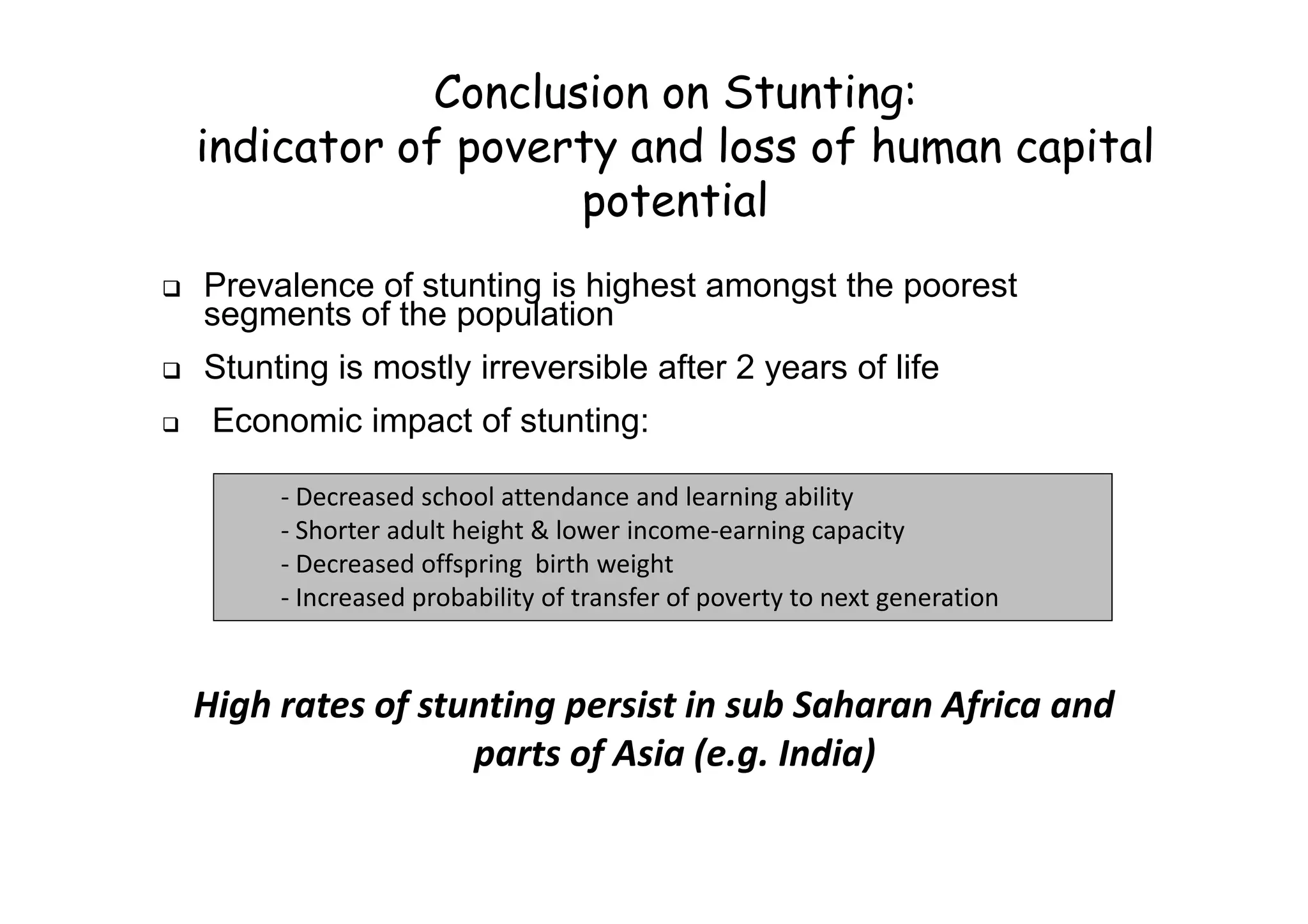 Conclusion on Stunting:
indicator of poverty and loss of human capital
potential
Prevalence of stunting is highest amongst the poorest
segments of the population
Stunting is mostly irreversible after 2 years of life
Economic impact of stunting:
High rates of stunting persist in sub Saharan Africa and
parts of Asia (e.g. India)
- Decreased school attendance and learning ability
- Shorter adult height & lower income-earning capacity
- Decreased offspring birth weight
- Increased probability of transfer of poverty to next generation
 