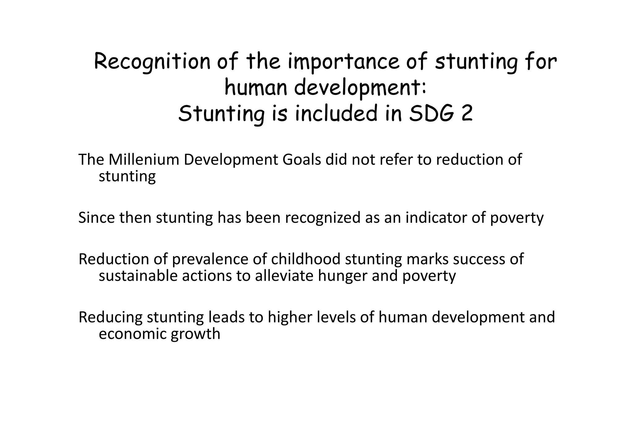 Recognition of the importance of stunting for
human development:
Stunting is included in SDG 2
The Millenium Development Goals did not refer to reduction of
stunting
Since then stunting has been recognized as an indicator of poverty
Since then stunting has been recognized as an indicator of poverty
Reduction of prevalence of childhood stunting marks success of
sustainable actions to alleviate hunger and poverty
Reducing stunting leads to higher levels of human development and
economic growth
 