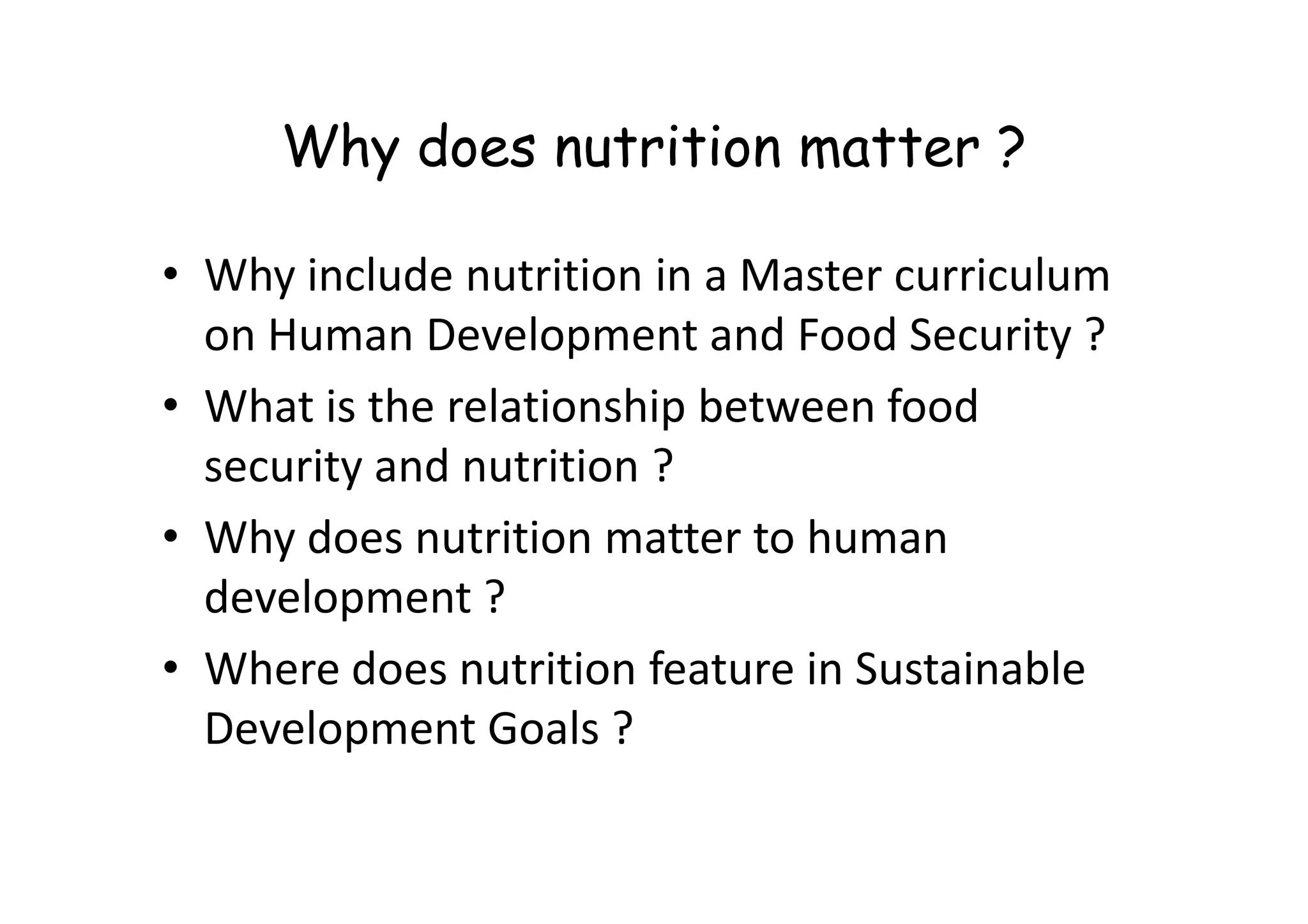 Why does nutrition matter ?
• Why include nutrition in a Master curriculum
on Human Development and Food Security ?
• What is the relationship between food
security and nutrition ?
security and nutrition ?
• Why does nutrition matter to human
development ?
• Where does nutrition feature in Sustainable
Development Goals ?
 
