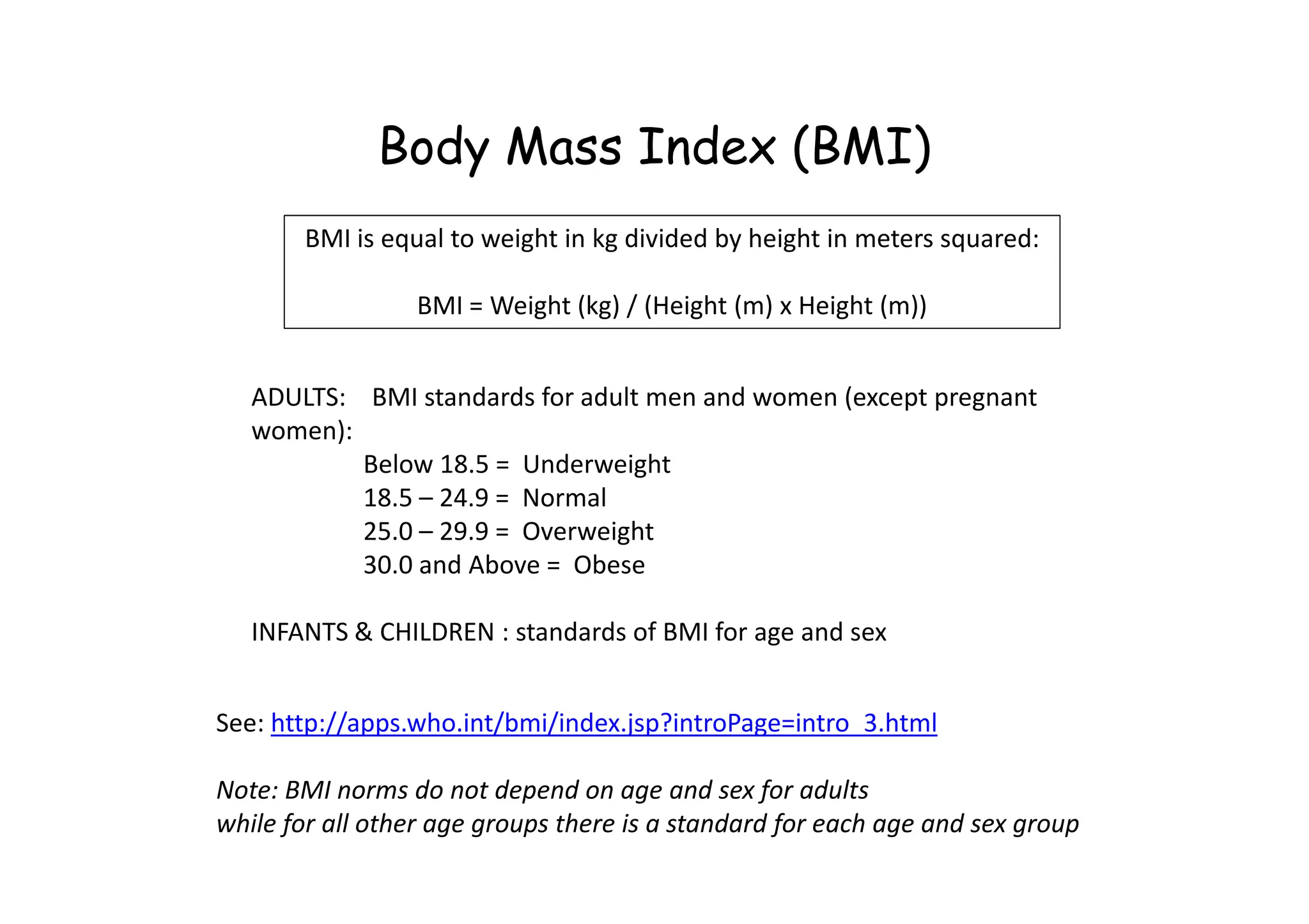 Body Mass Index (BMI)
ADULTS: BMI standards for adult men and women (except pregnant
women):
Below 18.5 = Underweight
BMI is equal to weight in kg divided by height in meters squared:
BMI = Weight (kg) / (Height (m) x Height (m))
Below 18.5 = Underweight
18.5 – 24.9 = Normal
25.0 – 29.9 = Overweight
30.0 and Above = Obese
INFANTS & CHILDREN : standards of BMI for age and sex
See: http://apps.who.int/bmi/index.jsp?introPage=intro_3.html
Note: BMI norms do not depend on age and sex for adults
while for all other age groups there is a standard for each age and sex group
 