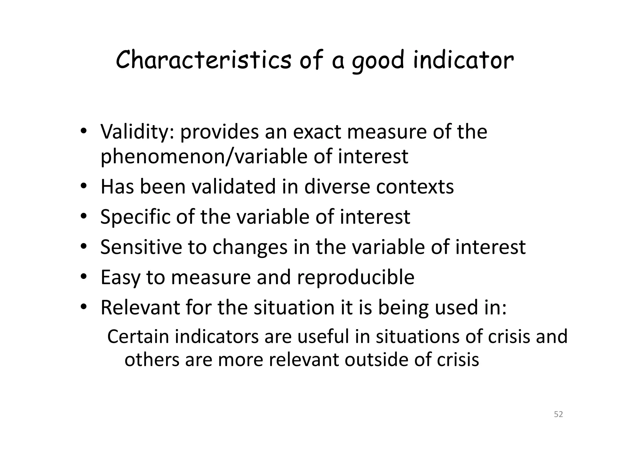 Characteristics of a good indicator
• Validity: provides an exact measure of the
phenomenon/variable of interest
• Has been validated in diverse contexts
• Specific of the variable of interest
• Specific of the variable of interest
• Sensitive to changes in the variable of interest
• Easy to measure and reproducible
• Relevant for the situation it is being used in:
Certain indicators are useful in situations of crisis and
others are more relevant outside of crisis
52
 