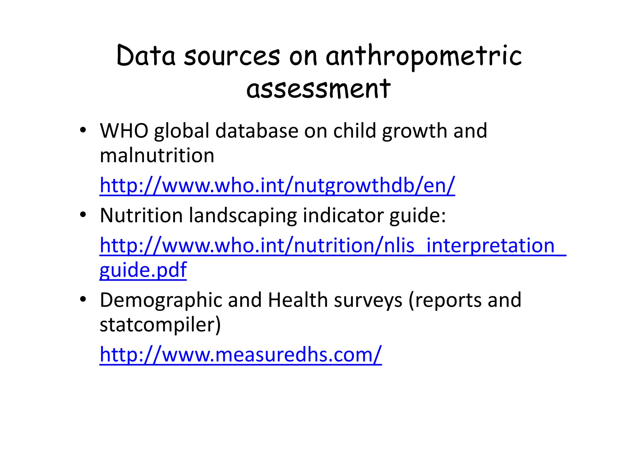 Data sources on anthropometric
assessment
• WHO global database on child growth and
malnutrition
http://www.who.int/nutgrowthdb/en/
• Nutrition landscaping indicator guide:
• Nutrition landscaping indicator guide:
http://www.who.int/nutrition/nlis_interpretation_
guide.pdf
• Demographic and Health surveys (reports and
statcompiler)
http://www.measuredhs.com/
 