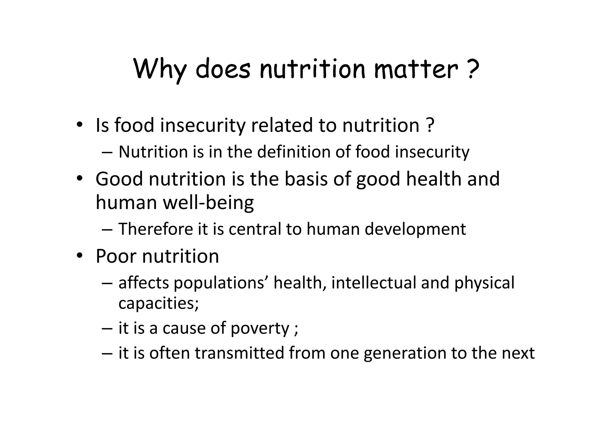 Why does nutrition matter ?
• Is food insecurity related to nutrition ?
– Nutrition is in the definition of food insecurity
• Good nutrition is the basis of good health and
human well-being
– Therefore it is central to human development
• Poor nutrition
– affects populations’ health, intellectual and physical
capacities;
– it is a cause of poverty ;
– it is often transmitted from one generation to the next
 