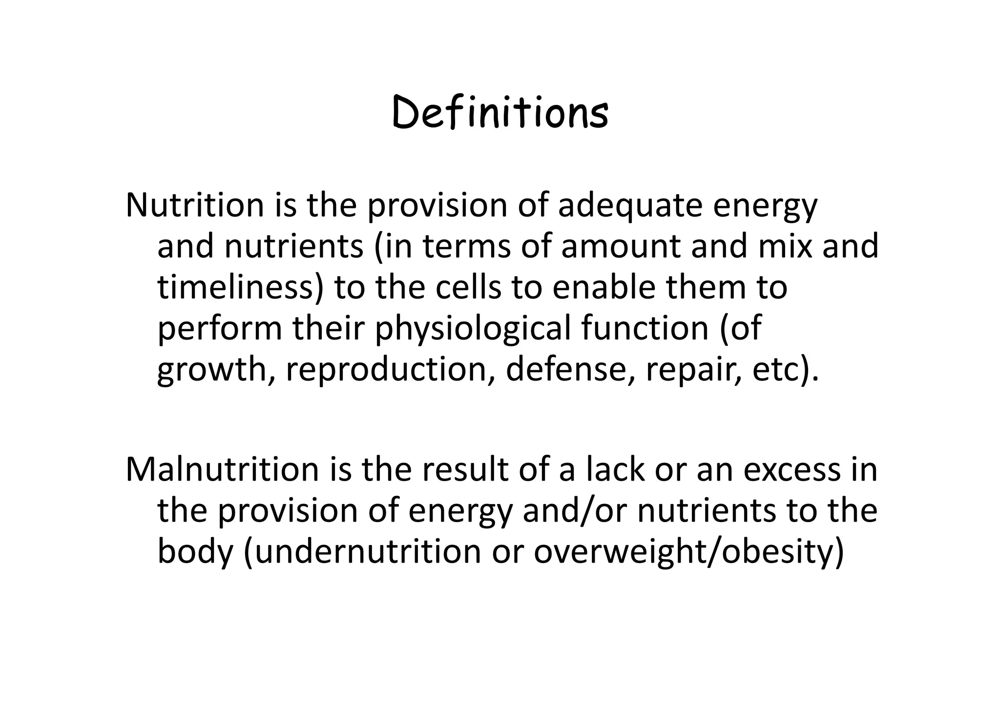 Definitions
Nutrition is the provision of adequate energy
and nutrients (in terms of amount and mix and
timeliness) to the cells to enable them to
perform their physiological function (of
growth, reproduction, defense, repair, etc).
growth, reproduction, defense, repair, etc).
Malnutrition is the result of a lack or an excess in
the provision of energy and/or nutrients to the
body (undernutrition or overweight/obesity)
 