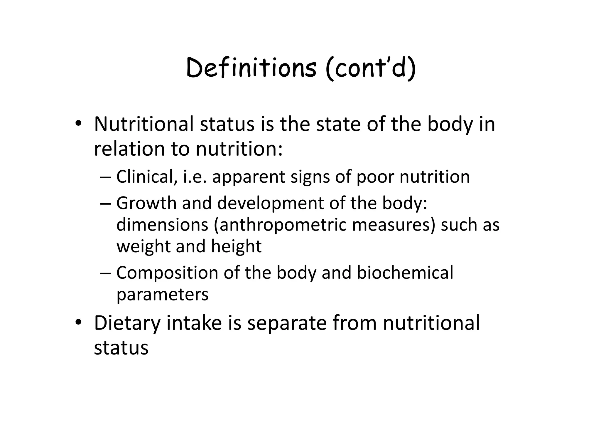 Definitions (cont’d)
• Nutritional status is the state of the body in
relation to nutrition:
– Clinical, i.e. apparent signs of poor nutrition
– Growth and development of the body:
dimensions (anthropometric measures) such as
– Growth and development of the body:
dimensions (anthropometric measures) such as
weight and height
– Composition of the body and biochemical
parameters
• Dietary intake is separate from nutritional
status
 