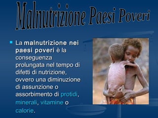  LaLa malnutrizione neimalnutrizione nei
paesi poveripaesi poveri è laè la
conseguenzaconseguenza
prolungata nel tempo diprolungata nel tempo di
difetti di nutrizione,difetti di nutrizione,
ovvero una diminuzioneovvero una diminuzione
di assunzione odi assunzione o
assorbimento diassorbimento di protidiprotidi,,
mineraliminerali,, vitaminevitamine oo
caloriecalorie..
 