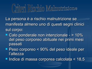 La persona è a rischio malnutrizione seLa persona è a rischio malnutrizione se
manifesta almeno uno di questi segni clinicimanifesta almeno uno di questi segni clinici
sul corpo:sul corpo:
 Calo ponderale non intenzionale - > 10%Calo ponderale non intenzionale - > 10%
del peso corporeo abituale nei primi mesidel peso corporeo abituale nei primi mesi
passatipassati
 Peso corporeo < 90% del peso ideale perPeso corporeo < 90% del peso ideale per
l’altezzal’altezza
 Indice di massa corporea calcolata < 18,5Indice di massa corporea calcolata < 18,5
 