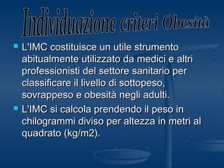  L'IMC costituisce un utile strumentoL'IMC costituisce un utile strumento
abitualmente utilizzato da medici e altriabitualmente utilizzato da medici e altri
professionisti del settore sanitario perprofessionisti del settore sanitario per
classificare il livello di sottopeso,classificare il livello di sottopeso,
sovrappeso e obesità negli adulti.sovrappeso e obesità negli adulti.
 L'IMC si calcola prendendo il peso inL'IMC si calcola prendendo il peso in
chilogrammi diviso per altezza in metri alchilogrammi diviso per altezza in metri al
quadrato (kg/m2).quadrato (kg/m2).
 