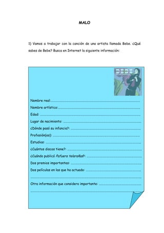 MALO




1) Vamos a trabajar con la canción de una artista llamada Bebe. ¿Qué

sabes de Bebe? Busca en Internet la siguiente información:




 Nombre real:…………………………………………………………………………………………………………

 Nombre artístico:………………………………………………………………………………………………..

 Edad: ………………………………………………………………………………………………………………………

 Lugar de nacimiento: ……………………………………………………………………………………………

 ¿Dónde pasó su infancia?: ………………………………………………………………………………….

 Profesión(es): ………………………………………………………………………………………………………

 Estudios: ………………………………………………………………………………………………………………..

 ¿Cuántos discos tiene?: ……………………………………………………………………………………….

 ¿Cuándo publicó Pafuera telarañas?: ………………………………………………………………..

 Dos premios importantes: …………………………………………………………………………………..

 Dos películas en las que ha actuado: ………………………………………………………………..

 …………………………………………………………………………………………………………………………………..

 Otra información que considero importante: …………………………………………………

 …………………………………………………………………………………………………………………………………..
 