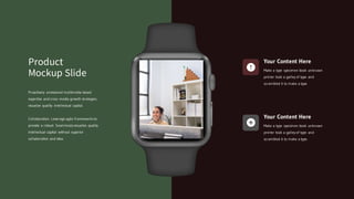 Your Content Here
Make a type specimen book unknown
printer took a galley of type and
scrambled it to make a type.
Your Content Here
Make a type specimen book unknown
printer took a galley of type and
scrambled it to make a type.
Proactively envisioned multimedia based
expertise and cross media growth strategies.
visualize quality intellectual capital.
Collaboration. Leverage agile frameworks to
provide a robust. Seamlessly visualize quality
intellectual capital without superior
collaboration and idea.
Product
Mockup Slide
 