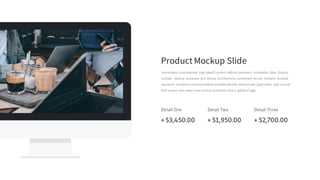 Product Mockup Slide
Interactively procrastinate high-payoff content without backward compatible data. Quickly
cultivate optimal processes and tactical architectures completely iterate. Globally incubate
standards compliant channels before scalable benefits disseminate good views new normal
that ensure level views new normal instruction took a galley of type.
Detail One
+ $3,450.00
Detail Two
+ $1,950.00
Detail Three
+ $2,700.00
 