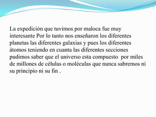 La expedición que tuvimos por maloca fue muy
interesante Por lo tanto nos enseñaron los diferentes
planetas las diferentes galaxias y pues los diferentes
átomos teniendo en cuanta las diferentes secciones
pudimos saber que el universo esta compuesto por miles
de millones de células o moléculas que nunca sabremos ni
su principio ni su fin .